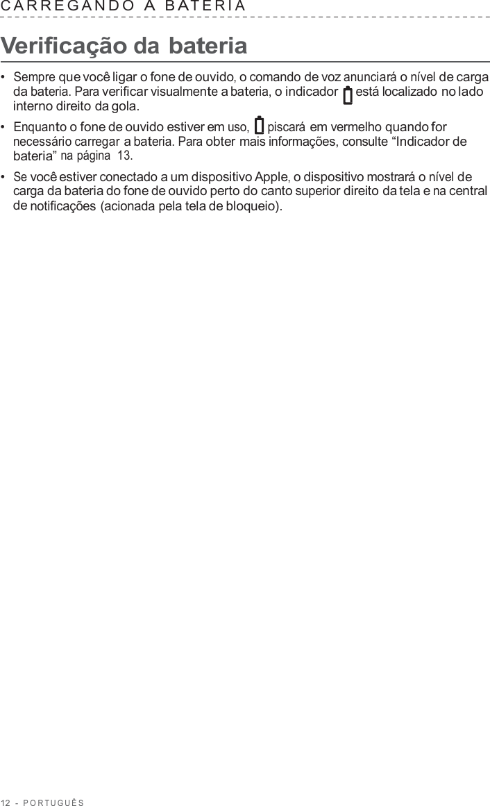 12  -  POR TUGUÊS   C ARREGANDO  A  B A TERIA   Verificação da bateria  •  Sempre que você ligar o fone de ouvido, o comando de voz anunciará o nível de carga da bateria. Para verificar visualmente a bateria, o indicador está localizado no lado interno direito da gola. •  Enquanto o fone de ouvido estiver em uso, piscará em vermelho quando for necessário carregar a bateria. Para obter mais informações, consulte “Indicador de bateria” na página  13. •  Se você estiver conectado a um dispositivo Apple, o dispositivo mostrará o nível de carga da bateria do fone de ouvido perto do canto superior direito da tela e na central de notificações (acionada pela tela de bloqueio). 