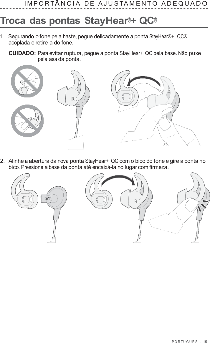 POR TUGUÊS  -  15   IMPOR T ÂNCIA  D E  AJUS T AMENT O  ADEQU ADO   Troca  das pontas StayHear®+ QC®  1.     Segurando o fone pela haste, pegue delicadamente a ponta StayHear®+  QC® acoplada e retire-a do fone.  CUIDADO: Para evitar ruptura, pegue a ponta StayHear+ QC pela base. Não puxe pela asa da ponta.       2.  Alinhe a abertura da nova ponta StayHear+ QC com o bico do fone e gire a ponta no bico. Pressione a base da ponta até encaixá-la no lugar com firmeza.  