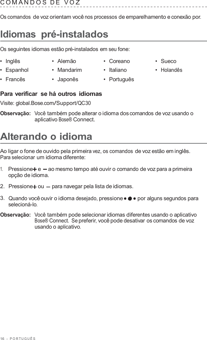 16  -  POR TUGUÊS   C OMANDO S  D E   V O Z  Os comandos de voz orientam você nos processos de emparelhamento e conexão por.  Idiomas pré-instalados  Os seguintes idiomas estão pré-instalados em seu fone:  •  Inglês •  Alemão •  Coreano •  Sueco •  Espanhol •  Mandarim •  Italiano •  Holandês •  Francês •  Japonês •  Português   Para verificar  se há outros idiomas Visite: global.Bose.com/Support/QC30  Observação:  Você também pode alterar o idioma dos comandos de voz usando o aplicativo Bose® Connect.  Alterando o idioma  Ao ligar o fone de ouvido pela primeira vez, os comandos de voz estão em inglês. Para selecionar um idioma diferente:  1.     Pressione  e  ao mesmo tempo até ouvir o comando de voz para a primeira opção de idioma.  2.  Pressione ou para navegar pela lista de idiomas.  3.  Quando você ouvir o idioma desejado, pressione por alguns segundos para selecioná-lo.  Observação:  Você também pode selecionar idiomas diferentes usando o aplicativo Bose® Connect. Se preferir, você pode desativar os comandos de voz usando o aplicativo. 