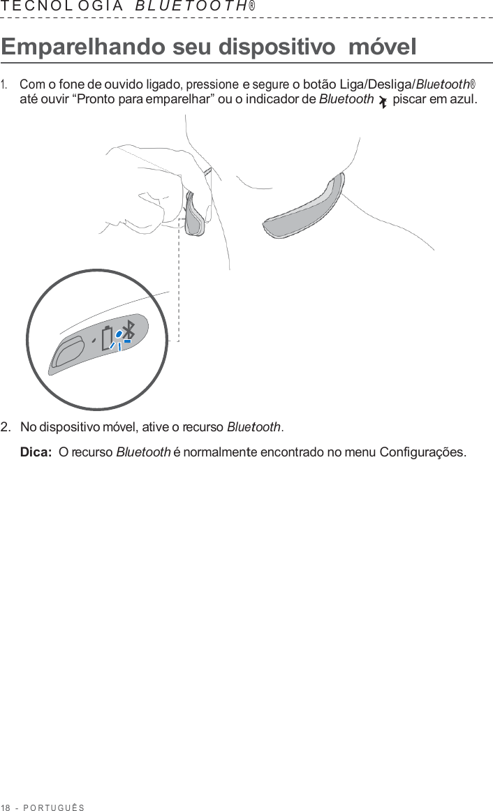 18  -  POR TUGUÊS   TECNOL OGIA   B L UET O O T H ®  Emparelhando seu dispositivo móvel  1.     Com o fone de ouvido ligado, pressione e segure o botão Liga/Desliga/Bluetooth® até ouvir “Pronto para emparelhar” ou o indicador de Bluetooth piscar em azul.                      2.  No dispositivo móvel, ative o recurso Bluetooth.  Dica: O recurso Bluetooth é normalmente encontrado no menu Configurações. 