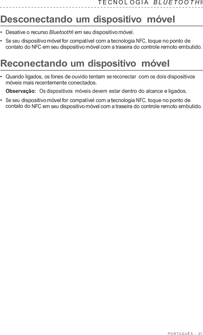 POR TUGUÊS  -  21   TECNOL OGIA   B L UET O O T H ®  Desconectando um dispositivo móvel  •  Desative o recurso Bluetooth® em seu dispositivo móvel. •  Se seu dispositivo móvel for compatível com a tecnologia NFC, toque no ponto de contato do NFC em seu dispositivo móvel com a traseira do controle remoto embutido.  Reconectando um dispositivo móvel  •  Quando ligados, os fones de ouvido tentam se reconectar com os dois dispositivos móveis mais recentemente conectados. Observação:  Os dispositivos  móveis devem estar dentro do alcance e ligados. •  Se seu dispositivo móvel for compatível com a tecnologia NFC, toque no ponto de contato do NFC em seu dispositivo móvel com a traseira do controle remoto embutido. 