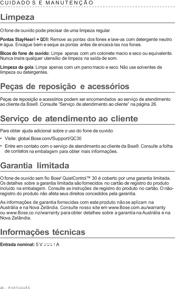 26  -  POR TUGUÊS   CUID ADO  S  E  MANUTENÇ Ã O  Limpeza  O fone de ouvido pode precisar de uma limpeza regular.  Pontas StayHear® + QC®: Remove as pontas dos fones e lave-as com detergente neutro e água. Enxágue bem e seque as pontas antes de encaixá-las nos fones.  Bicos do fone de ouvido: Limpe apenas com um cotonete macio e seco ou equivalente. Nunca insira qualquer utensílio de limpeza na saída de som.  Limpeza da gola: Limpe apenas com um pano macio e seco. Não use solventes de limpeza ou detergentes.  Peças de reposição  e acessórios  Peças de reposição e acessórios podem ser encomendados ao serviço de atendimento ao cliente da Bose®. Consulte “Serviço de atendimento ao cliente” na página 26.  Serviço  de atendimento ao cliente  Para obter ajuda adicional sobre o uso do fone de ouvido: •  Visite: global.Bose.com/Support/QC30 •  Entre em contato com o serviço de atendimento ao cliente da Bose®. Consulte a folha de contatos na embalagem para obter mais informações.  Garantia limitada  O fone de ouvido sem fio Bose®  QuietControl™ 30 é coberto por uma garantia limitada. Os detalhes sobre a garantia limitada são fornecidos no cartão de registro do produto incluído na embalagem.  Consulte as instruções de registro do produto no cartão. O não- registro do produto não afeta seus direitos concedidos pela garantia.  As informações de garantia fornecidas com este produto não se aplicam na Austrália e na Nova Zelândia. Consulte nosso site em www.Bose.com.au/warranty ou www.Bose.co.nz/warranty para obter detalhes sobre a garantia na Austrália e na Nova Zelândia.  Informações técnicas  Entrada nominal: 5 V 1 A 