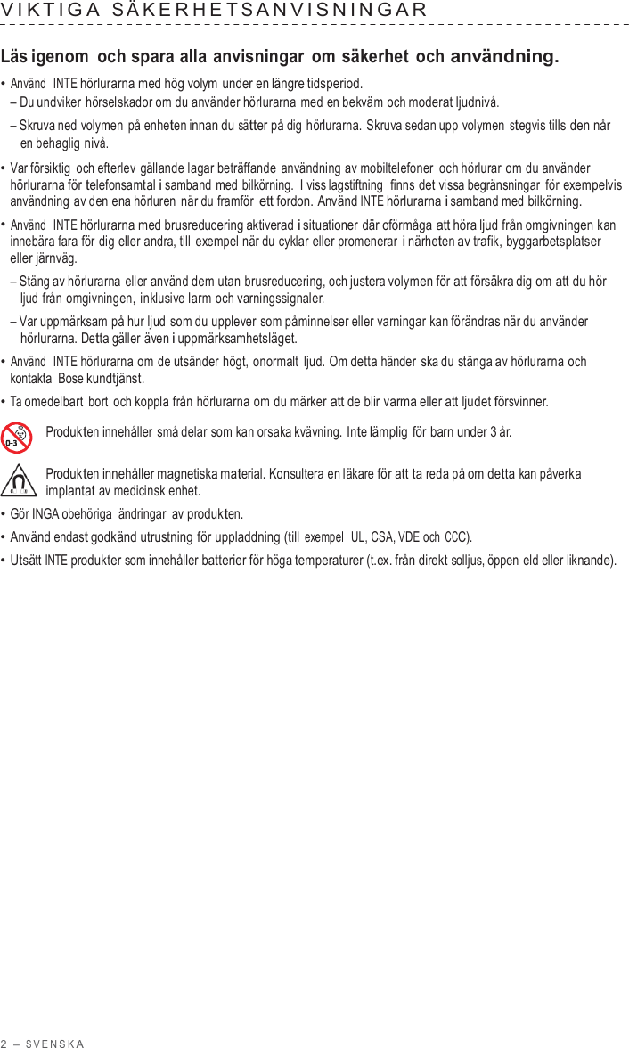 2  – S VENSK A  VIK TIGA  S ÄKERHE T S ANVISNINGAR   Läs igenom och spara alla anvisningar om säkerhet och användning. • Använd  INTE hörlurarna med hög volym under en längre tidsperiod. – Du undviker hörselskador om du använder hörlurarna med en bekväm och moderat ljudnivå. – Skruva ned volymen på enheten innan du sätter på dig hörlurarna. Skruva sedan upp volymen stegvis tills den når en behaglig nivå. • Var försiktig och efterlev gällande lagar beträffande användning av mobiltelefoner och hörlurar om du använder hörlurarna för telefonsamtal i samband med bilkörning.  I viss lagstiftning  finns det vissa begränsningar  för exempelvis användning av den ena hörluren när du framför ett fordon. Använd INTE hörlurarna i samband med bilkörning. • Använd  INTE hörlurarna med brusreducering aktiverad i situationer där oförmåga att höra ljud från omgivningen kan innebära fara för dig eller andra, till  exempel när du cyklar eller promenerar i närheten av trafik, byggarbetsplatser eller järnväg. – Stäng av hörlurarna eller använd dem utan brusreducering, och justera volymen för att försäkra dig om att du hör ljud från omgivningen, inklusive larm och varningssignaler. – Var uppmärksam på hur ljud som du upplever som påminnelser eller varningar kan förändras när du använder hörlurarna. Detta gäller även i uppmärksamhetsläget. • Använd  INTE hörlurarna om de utsänder högt, onormalt ljud. Om detta händer  ska du stänga av hörlurarna och kontakta Bose kundtjänst. • Ta omedelbart bort och koppla från hörlurarna om du märker att de blir varma eller att ljudet försvinner.  Produkten innehåller små delar som kan orsaka kvävning.  Inte lämplig för barn under 3 år.  Produkten innehåller magnetiska material. Konsultera en läkare för att ta reda på om detta kan påverka implantat av medicinsk enhet. • Gör INGA obehöriga ändringar  av produkten. • Använd endast godkänd utrustning för uppladdning (till exempel  UL, CSA, VDE och CCC). • Utsätt INTE produkter som innehåller batterier för höga temperaturer (t.ex. från direkt solljus, öppen eld eller liknande). 