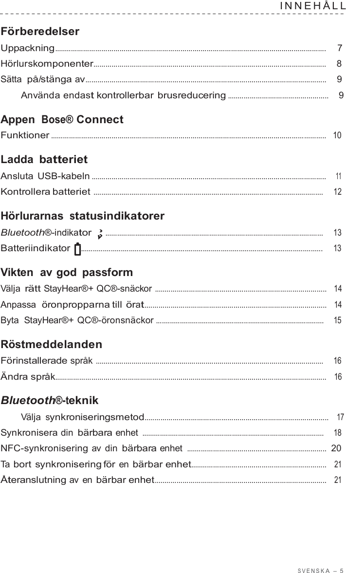 S VENSK A  –  5  INNEHÅLL   Förberedelser Uppackning......................................................................................................................................  7  Hörlurskomponenter...................................................................................................................    8  Sätta på/stänga av.......................................................................................................................    9  Använda endast kontrollerbar brusreducering ..................................................    9  Appen Bose® Connect Funktioner ........................................................................................................................................   10  Ladda batteriet Ansluta USB-kabeln ....................................................................................................................    11  Kontrollera batteriet ...................................................................................................................     12  Hörlurarnas statusindikatorer Bluetooth®-indikator .............................................................................................................     13  Batteriindikator  .........................................................................................................................     13  Vikten  av god passform Välja rätt StayHear®+ QC®-snäckor .....................................................................................   14  Anpassa  öronpropparna till örat..........................................................................................   14  Byta  StayHear®+ QC®-öronsnäckor ....................................................................................    15  Röstmeddelanden Förinstallerade språk ..................................................................................................................    16  Ändra språk......................................................................................................................................   16  Bluetooth®-teknik Välja synkroniseringsmetod...........................................................................................   17  Synkronisera din bärbara enhet ...........................................................................................    18  NFC-synkronisering av  din bärbara enhet .....................................................................  20  Ta bort synkronisering för en bärbar enhet...................................................................   21  Återanslutning av  en bärbar enhet.....................................................................................   21 