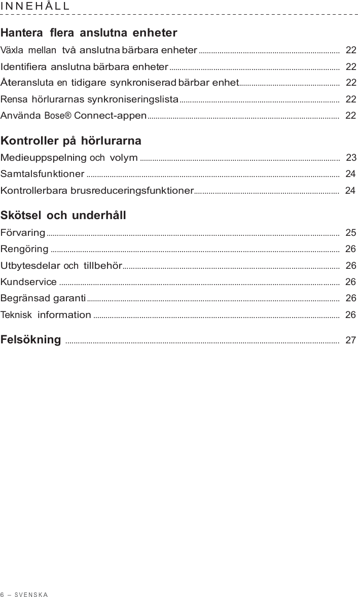 6  – S VENSK A  INNEHÅLL   Hantera  flera  anslutna enheter Växla mellan  två anslutna bärbara enheter ...................................................................  22  Identifiera anslutna bärbara enheter .................................................................................  22  Återansluta en tidigare synkroniserad bärbar enhet................................................  22  Rensa hörlurarnas synkroniseringslista............................................................................  22  Använda Bose® Connect-appen...........................................................................................  22  Kontroller på hörlurarna Medieuppspelning och volym ...............................................................................................  23  Samtalsfunktioner ........................................................................................................................  24  Kontrollerbara brusreduceringsfunktioner.....................................................................  24  Skötsel och underhåll Förvaring ...........................................................................................................................................  25  Rengöring .........................................................................................................................................  26  Utbytesdelar och tillbehör.......................................................................................................  26  Kundservice .....................................................................................................................................  26  Begränsad garanti........................................................................................................................  26  Teknisk  information .....................................................................................................................  26  Felsökning ..................................................................................................................................  27 