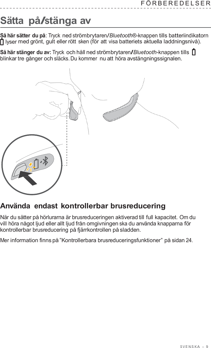 S VENSK A  –  9      Sätta på/stänga av F ÖRBEREDELSER   Så här sätter du på: Tryck ned strömbrytaren/Bluetooth®-knappen tills batteriindikatorn lyser med grönt, gult eller rött sken (för att visa batteriets aktuella laddningsnivå).  Så här stänger du av: Tryck och håll ned strömbrytaren/Bluetooth-knappen tills blinkar tre gånger och släcks. Du kommer nu att höra avstängningssignalen.                       Använda  endast kontrollerbar brusreducering  När du sätter på hörlurarna är brusreduceringen aktiverad till full kapacitet. Om du vill höra något ljud eller allt ljud från omgivningen ska du använda knapparna för kontrollerbar brusreducering på fjärrkontrollen på sladden.  Mer information finns på ”Kontrollerbara brusreduceringsfunktioner” på sidan 24. 