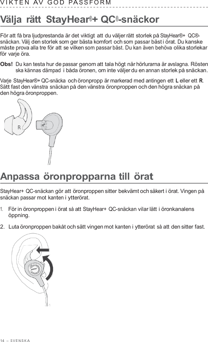 14  – S VENSK A  VIK TEN  A V  GOD  P A S S F ORM   Välja  rätt StayHear®+ QC®-snäckor  För att få bra ljudprestanda är det viktigt att du väljer rätt storlek på StayHear®+  QC®- snäckan. Välj den storlek som ger bästa komfort och som passar bäst i örat. Du kanske måste prova alla tre för att se vilken som passar bäst. Du kan även behöva olika storlekar för varje öra.  Obs! Du kan testa hur de passar genom att tala högt när hörlurarna är avslagna. Rösten ska kännas dämpad i båda öronen, om inte väljer du en annan storlek på snäckan.  Varje StayHear®+ QC-snäcka och öronpropp är markerad med antingen ett L eller ett R. Sätt fast den vänstra snäckan på den vänstra öronproppen och den högra snäckan på den högra öronproppen.        Anpassa öronpropparna till örat  StayHear+ QC-snäckan gör att öronproppen sitter bekvämt och säkert i örat. Vingen på snäckan passar mot kanten i ytterörat.  1.     För in öronproppen i örat så att StayHear+ QC-snäckan vilar lätt i öronkanalens öppning.  2.  Luta öronproppen bakåt och sätt vingen mot kanten i ytterörat så att den sitter fast.  