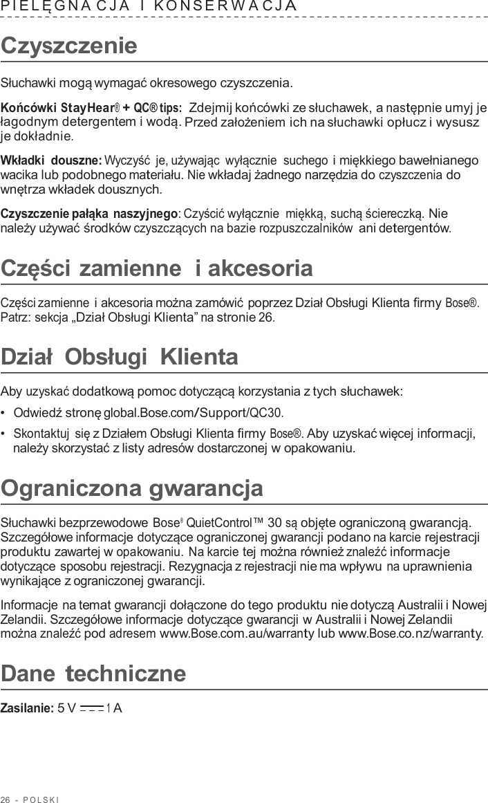 26  -  POLSKI   PIELĘGNA C J A  I   K ONSER W A C J A  Czyszczenie  Słuchawki mogą wymagać okresowego czyszczenia.  Końcówki StayHear® + QC® tips:  Zdejmij końcówki ze słuchawek, a następnie umyj je łagodnym detergentem i wodą. Przed założeniem ich na słuchawki opłucz i wysusz je dokładnie.  Wkładki douszne: Wyczyść  je, używając  wyłącznie  suchego i miękkiego bawełnianego wacika lub podobnego materiału. Nie wkładaj żadnego narzędzia do czyszczenia do wnętrza wkładek dousznych.  Czyszczenie pałąka naszyjnego: Czyścić wyłącznie miękką, suchą ściereczką. Nie należy używać środków czyszczących na bazie rozpuszczalników ani detergentów.  Części zamienne  i akcesoria  Części zamienne i akcesoria można zamówić poprzez Dział Obsługi Klienta firmy Bose®. Patrz: sekcja „Dział Obsługi Klienta” na stronie 26.  Dział Obsługi Klienta  Aby uzyskać dodatkową pomoc dotyczącą korzystania z tych słuchawek: •  Odwiedź stronę global.Bose.com/Support/QC30. •  Skontaktuj się z Działem Obsługi Klienta firmy Bose®. Aby uzyskać więcej informacji, należy skorzystać z listy adresów dostarczonej w opakowaniu.  Ograniczona gwarancja  Słuchawki bezprzewodowe Bose®  QuietControl™ 30 są objęte ograniczoną gwarancją. Szczegółowe informacje dotyczące ograniczonej gwarancji podano na karcie rejestracji produktu zawartej w opakowaniu. Na karcie tej można również znaleźć informacje dotyczące sposobu rejestracji. Rezygnacja z rejestracji nie ma wpływu na uprawnienia wynikające z ograniczonej gwarancji.  Informacje na temat gwarancji dołączone do tego produktu nie dotyczą Australii i Nowej Zelandii. Szczegółowe informacje dotyczące gwarancji w Australii i Nowej Zelandii można znaleźć pod adresem www.Bose.com.au/warranty lub www.Bose.co.nz/warranty.  Dane techniczne  Zasilanie: 5 V 1 A 