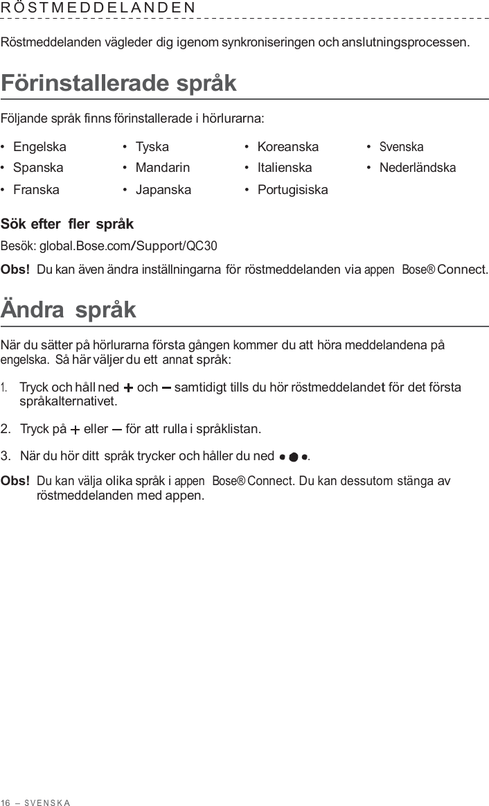 16  – S VENSK A  R Ö S TMEDDELANDEN   Röstmeddelanden vägleder dig igenom synkroniseringen och anslutningsprocessen.  Förinstallerade språk  Följande språk finns förinstallerade i hörlurarna:  •  Engelska •  Tyska •  Koreanska •  Svenska •  Spanska •  Mandarin •  Italienska •  Nederländska •  Franska •  Japanska •  Portugisiska   Sök efter  fler språk Besök: global.Bose.com/Support/QC30  Obs! Du kan även ändra inställningarna för röstmeddelanden via appen  Bose® Connect.  Ändra  språk  När du sätter på hörlurarna första gången kommer du att höra meddelandena på engelska.  Så här väljer du ett annat språk:  1.     Tryck och håll ned och samtidigt tills du hör röstmeddelandet för det första språkalternativet.  2.  Tryck på eller  för att rulla i språklistan.  3.  När du hör ditt språk trycker och håller du ned .  Obs! Du kan välja olika språk i appen  Bose® Connect. Du kan dessutom stänga av röstmeddelanden med appen. 