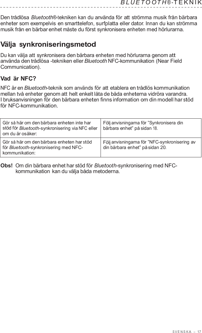 S VENSK A  –  17   B L UET O O T H ® - TEKNIK   Den trådlösa Bluetooth®-tekniken kan du använda för att strömma musik från bärbara enheter som exempelvis en smarttelefon, surfplatta eller dator. Innan du kan strömma musik från en bärbar enhet måste du först synkronisera enheten med hörlurarna.  Välja synkroniseringsmetod  Du kan välja att synkronisera den bärbara enheten med hörlurarna genom att använda den trådlösa -tekniken eller Bluetooth NFC-kommunikation (Near Field Communication).  Vad  är NFC? NFC är en Bluetooth-teknik som används för att etablera en trådlös kommunikation mellan två enheter genom att helt enkelt låta de båda enheterna vidröra varandra. I bruksanvisningen för den bärbara enheten finns information om din modell har stöd för NFC-kommunikation.   Gör så här om den bärbara enheten inte har stöd för Bluetooth-synkronisering via NFC eller om du är osäker: Följ anvisningarna för ”Synkronisera din bärbara enhet” på sidan 18. Gör så här om den bärbara enheten har stöd för Bluetooth-synkronisering med NFC- kommunikation: Följ anvisningarna för ”NFC-synkronisering av din bärbara enhet” på sidan 20.  Obs! Om din bärbara enhet har stöd för Bluetooth-synkronisering med NFC- kommunikation  kan du välja båda metoderna. 