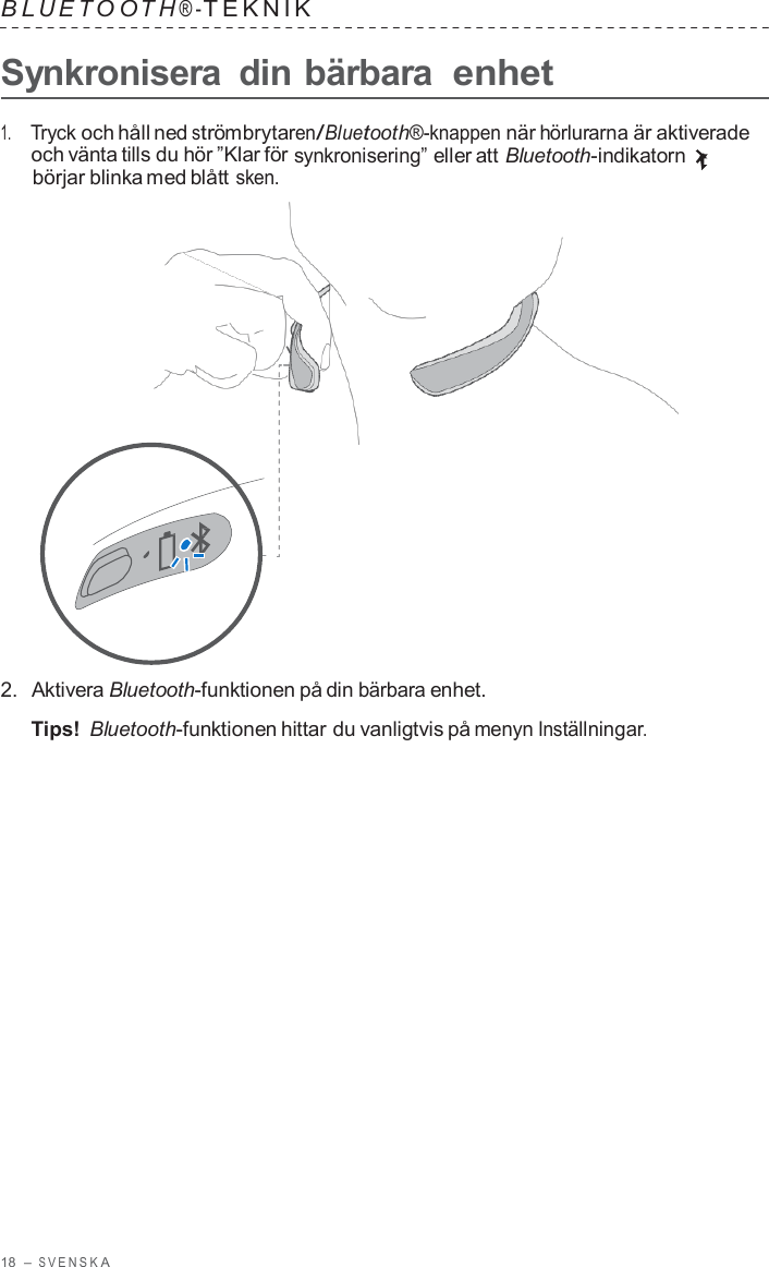 18  – S VENSK A  B L UET O O T H ® - TEKNIK   Synkronisera  din bärbara enhet  1.     Tryck och håll ned strömbrytaren/Bluetooth®-knappen när hörlurarna är aktiverade och vänta tills du hör ”Klar för synkronisering” eller att Bluetooth-indikatorn börjar blinka med blått sken.                      2.  Aktivera Bluetooth-funktionen på din bärbara enhet.  Tips! Bluetooth-funktionen hittar du vanligtvis på menyn Inställningar. 