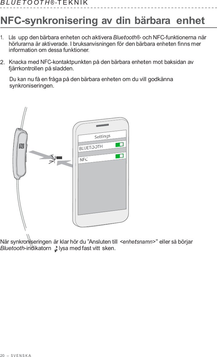 20  – S VENSK A  B L UET O O T H ® - TEKNIK   NFC-synkronisering av din bärbara enhet  1.    Lås  upp den bärbara enheten och aktivera Bluetooth®- och NFC-funktionerna när hörlurarna är aktiverade. I bruksanvisningen för den bärbara enheten finns mer information om dessa funktioner.  2.  Knacka med NFC-kontaktpunkten på den bärbara enheten mot baksidan av fjärrkontrollen på sladden.  Du kan nu få en fråga på den bärbara enheten om du vill godkänna synkroniseringen.                        När synkroniseringen är klar hör du ”Ansluten till &lt;enhetsnamn&gt;” eller så börjar Bluetooth-indikatorn lysa med fast vitt sken. 