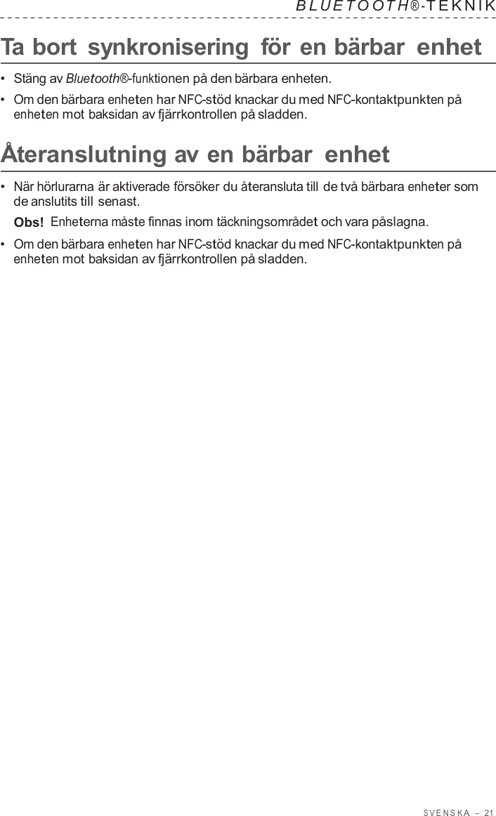 S VENSK A  –  21   B L UET O O T H ® - TEKNIK   Ta bort  synkronisering  för en bärbar enhet  •  Stäng av Bluetooth®-funktionen på den bärbara enheten. •  Om den bärbara enheten har NFC-stöd knackar du med NFC-kontaktpunkten på enheten mot baksidan av fjärrkontrollen på sladden.  Återanslutning av en bärbar enhet  •  När hörlurarna är aktiverade försöker du återansluta till de två bärbara enheter som de anslutits till senast. Obs! Enheterna måste finnas inom täckningsområdet och vara påslagna. •  Om den bärbara enheten har NFC-stöd knackar du med NFC-kontaktpunkten på enheten mot baksidan av fjärrkontrollen på sladden. 