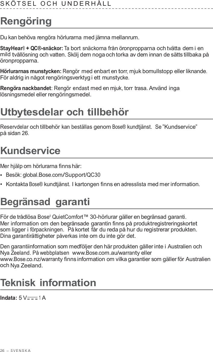 26  – S VENSK A  S K Ö T SEL  OCH  UNDERHÅLL   Rengöring  Du kan behöva rengöra hörlurarna med jämna mellanrum.  StayHear® + QC®-snäckor: Ta bort snäckorna från öronpropparna och tvätta dem i en mild tvållösning och vatten. Skölj dem noga och torka av dem innan de sätts tillbaka på öronpropparna.  Hörlurarnas munstycken: Rengör med enbart en torr, mjuk bomullstopp eller liknande. För aldrig in något rengöringsverktyg i ett munstycke.  Rengöra nackbandet: Rengör endast med en mjuk, torr trasa. Använd inga lösningsmedel eller rengöringsmedel.  Utbytesdelar och tillbehör  Reservdelar och tillbehör kan beställas genom Bose® kundtjänst.  Se ”Kundservice” på sidan 26.  Kundservice  Mer hjälp om hörlurarna finns här: •  Besök: global.Bose.com/Support/QC30 •  Kontakta Bose® kundtjänst. I kartongen finns en adresslista med mer information.  Begränsad garanti  För de trådlösa Bose®  QuietComfort™ 30-hörlurar gäller en begränsad garanti. Mer information om den begränsade garantin finns på produktregistreringskortet som ligger i förpackningen.  På kortet får du reda på hur du registrerar produkten. Dina garantirättigheter påverkas inte om du inte gör det.  Den garantiinformation som medföljer den här produkten gäller inte i Australien och Nya Zeeland. På webbplatsen  www.Bose.com.au/warranty eller www.Bose.co.nz/warranty finns information om vilka garantier som gäller för Australien och Nya Zeeland.  Teknisk information  Indata: 5 V 1 A 