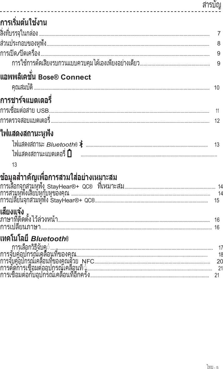 ไทย - 5  ส า ร บ  ญ        ั                     ส   ง ท   บ ร ร จ  ใ น ก ล  อ ง  ิ่    ี่        ุ        ่    ................................................................................................................................... 7 ส วนประกอบของห ฟ  ่                       ู  ัง............................................................................................................................. 8 กา รเป ด         ิ  /ป  ด เ ค ร   อ  ิ       ื่  ง.................................................................................................................................. 9 การใช การต ดเส ยงรบกวนแบบควบค มได เองเพ ยงอย างเด ย          ้        ั     ี                            ุ      ้        ี        ่       ี  ว...................................................... 9    Bose® Connect ค  ณ ส ม บ  ต    ุ        ั  ิ .......................................................................................................................................   10  การเช  อมต อสาย         ื่      ่         USB...........................................................................................................................    11 การตรวจสอบแบตเตอร                                   ี่ ..........................................................................................................................   12  ไฟแสดงสถานะ Bluetooth® ...............................................................................................    13 ไ ฟ แ ส ด ง ส ถ า น ะ แ บ ต เ ต อ ร                                           ี่       ..........................................................................................................     13         การเล อกจ กสวมห ฟ ง         ื      ุ          ู  ั   StayHear®+ QC®   ท  เหมาะส  ี่           ม...................................................................... 14 การสวมห ฟ งเส ยบห ก บห ของค ณ              ู  ั     ี      ู  ั    ู        ุ   ...........................................................................................................   14 ก า ร เ ป ล   ย น จ  ก ส ว ม ห  ฟ  ง           ี่      ุ          ู  ั   StayHear®+ QC®.......................................................................................    15    ภ า ษ า ท   ต  ด ต   ง ไ ว  ล  ว ง ห น            ี่  ิ    ั้      ้ ่        ้า.........................................................................................................................   16 การเปล  ยนภาษ           ี่          า..................................................................................................................................... 16      Bluetooth® ก า ร เ ล  อ ก ว  ธ  จ  บ ค           ื      ิ  ี  ั    ู◌  ่............................................................................................................................. 17 ก า ร จ  บ ค   อ  ป ก ร ณ  เ ค ล   อ น ท   ข อ ง ค          ั    ู่  ุ        ์     ื่      ี่        ุณ........................................................................................................... 18 การจ บค  อ ปกรณ เคล  อนท  ของค ณด วย        ั    ู่  ุ        ์     ื่      ี่        ุ    ้     NFC.........................................................................................    20 การต ดการเช  อมต ออ ปกรณ เคล  อนท         ั           ื่      ่    ุ        ์     ื่      ี◌  ่...................................................................................................... 21 ก า ร เ ช   อ ม ต  อ ก  บ อ  ป ก ร ณ  เ ค ล   อ น ท   อ  ก ค ร            ื่      ่    ั    ุ        ์     ื่      ี่  ี      ั้ง.................................................................................................    21 