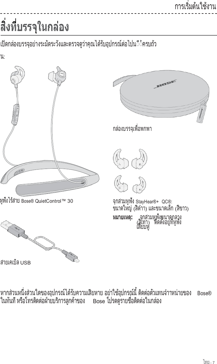 ไทย - 7                            เป ดกล องบรรจ อย างระม ดระว งและตรวจด ว าค ณได ร บอ ปกรณ ต อไปน   ิ      ่            ุ    ่          ั        ั                  ู  ่    ุ      ้  ั    ุ        ์ ่        ◌  ◌ ค ร บ ถ  ว  ี  ้        ้ น: ก า ร เ ร   ม ต  น ใ ช  ง า น         ิ่    ้      ้         ก ล  อ ง บ ร ร จ  เ พ   อ พ ก พ า    ่            ุ   ื่               ห  ฟ  ง ไ ร  ส า ย  ู  ั      ้    Bose® QuietControl™ 30         ส า ย เ ค เ บ  ล            ิ   USB จ กสวมห ฟ ง  ุ          ู  ั   StayHear®+  QC®: ขนาดใหญ               ่ (ส  ด  า  ี  ํ  า) แ ล ะ ข น า ด เ ล  ก                 ็   (ส ข า ว  ี      ) จ  ก ส ว ม ห  ฟ  ง ข น า ด ก ล า ง    ุ          ู  ั                    (ส เ ท า  ี    ) ต  ด ต   ง อ ย   ท   ห  ฟ  ง    ิ    ั้      ู่  ี่  ู  ั   เ ส ย บ ห    ี      ู    หากส วนหน  งส วนใดของอ ปกรณ ได ร บความเส ยหาย        ่        ึ่    ่                ุ        ์    ้  ั             ี         อย าใช อ ปกรณ น      ่      ้  ุ        ์  ี้ ต ดต อต วแทนจ าาหน ายของ   ิ    ่    ั          ํ        ่             Bose® ในท นท       ั    ี หร อโทรต ดต อฝ ายบร การล กค าของ       ื          ิ    ่    ่        ิ        ู    ้            Bose โปรดด รายช  อต ดต อในกล อง          ู        ื่    ิ    ่          ่     