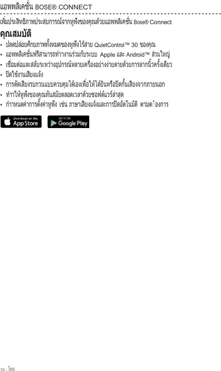 10 - ไทย  แ อ พ พ ล  เ ค ช   น          ิ     ั่   BOSE® CONNECT เ พ   ม ป ร ะ ส  ท ธ  ภ า พ ป ร ะ ส บ ก า ร ณ  จ า ก ห  ฟ  ง ข อ ง ค  ณ ด  ว ย แ อ พ พ ล  เ ค ช   น   ิ่         ิ    ิ                        ์        ู  ั          ุ    ้              ิ     ั่   Bose® Connect              •  ปลดปล อยศ กยภาพท  งหมดของห ฟ งไร สาย          ่      ั            ั้                ู  ั      ้    QuietControl™ 30 ข อ ง ค ณ        ุ  •  แ อ พ พ ล  เ ค ช   น ฟ ร  ส า ม า ร ถ ท  า า ง า น ร  ว ม ก  บ ร ะ บ บ          ิ     ั่      ี              ํ            ่      ั           Apple และ Android™ ส วนใหญ  ่          ่ •  เ ช   อ ม ต  อ แ ล ะ ส ล  บ ร ะ ห ว  า ง อ  ป ก ร ณ  ห ล า ย เ ค ร   อ ง อ ย  า ง ง  า ย ด า ย ด  ว ย ก า ร ล า ก น   ว ค ร   ง เ ด  ย ว   ื่      ่            ั          ่      ุ        ์             ื่        ่      ่            ้                  ิ้      ั้     ี     •  ป ดใช งานเส ยงแจ ง  ิ      ้         ี        ้  •  การต ดเส ยงรบกวนแบบควบค มได เองเพ  อให ได ย นหร อป ดก  นเส ยงจา        ั     ี                            ุ      ้        ื่      ้    ้  ิ      ื    ิ    ั้     ี        กภายนอก •  ทําาให ห ฟ งของค ณท นสม ยตลอดเวลาด วยซอฟต แวร ล าส ด    ้  ู  ั          ุ    ั      ั                   ้            ์   ์ ่    ุ   •  กําาหนดค าการต  งค าห ฟ ง        ่          ั้    ่    ู  ั   เช น   ่  ภาษาเส ยงแจ งและการป ดอ ตโนม ต            ี        ้                ิ    ั        ั  ิ ตามต◌ องการ ้             • 