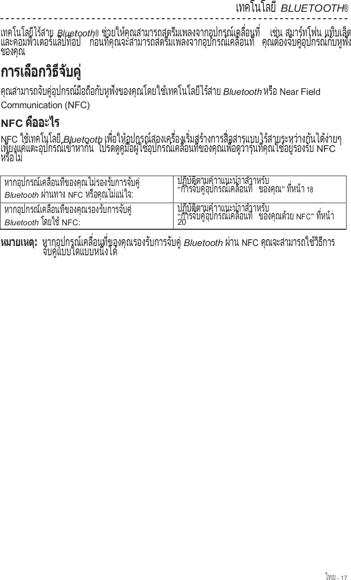 ไทย - 17  เทคโนโลย                ี BLUETOOTH®  เทคโนโลย ไร สาย               ี    ้    Bluetooth® ช วยให ค ณสามารถสตร มเพลงจากอ ปกรณ เคล  อนท    ่        ้  ุ                    ี                 ุ        ์     ื่      ี่   เช น   ่  สมาร ทโฟน        ์         แ ท  บ เ ล  ต      ็     ็   และคอมพ วเตอร แล ปท อป              ิ         ์    ็  ็     ก อ น ท   ค  ณ จ ะ ส า ม า ร ถ ส ต ร  ม เ พ ล ง จ า ก อ  ป ก ร ณ  เ ค ล   อ น ท    ่      ี่  ุ                        ี                 ุ        ์     ื่      ี่ ค ณต องจ บค  อ ปกรณ ก บห ฟ ง   ุ    ้      ั    ู่  ุ        ์  ั    ู  ั    ข อ ง ค  ณ        ุ                ค ณสามารถจ บค  อ ปกรณ ม อถ อก บห ฟ งของค ณโดยใช เทคโนโลย ไร สาย  ุ                ั    ู่  ุ        ์  ื    ื    ั    ู  ั          ุ            ้               ี    ้    Bluetooth ห ร  อ    ื   Near Field Communication (NFC) NFC            NFC ใช เทคโนโลย     ้               ี Bluetooth เพ  อให อ ปกรณ สองเคร  องเร  มสร างการส  อสารแบบไร สายระหว าง   ื่      ้  ุ        ์           ื่       ิ่      ้            ื่                  ้              ่    ก  น ไ ด  ง า ย ๆ    ั      ้ ่       เพ ยงแค แตะอ ปกรณ เข าหาก น   ี        ่        ุ        ์   ้        ั   โปรดด ค  ม อผ  ใช อ ปกรณ เคล  อนท  ของค ณเพ  อด ว าร  นท  ค ณใช อย  รองร บ          ู  ู่  ื    ู้    ้  ุ        ์     ื่      ี่        ุ     ื่    ู  ่    ุ่    ี่  ุ      ้  ู่        ั   NFC ห ร  อ ไ ม      ื      ่  ห า ก อ  ป ก ร ณ  เ ค ล   อ น ท   ข อ ง ค  ณ ไ ม  ร อ ง ร  บ ก า ร จ  บ ค           ุ        ์     ื่      ี่        ุ      ่        ั          ั    ู่ Bluetooth ผ านทาง ่           NFC หร อค ณไม แน ใจ:    ื    ุ      ่    ่    ป ฏ  บ  ต  ต า ม ค  า    ิ  ั  ิ        ํ าแนะนําาสําาห ร  บ    ั  “ก า ร จ  บ ค   อ  ป ก ร ณ  เ ค ล   อ น ท            ั    ู่  ุ        ์     ื่      ี่  ข อ ง ค  ณ        ุ ” ท   ห น  า  ี่    ้  18 หากอ ปกรณ เคล  อนท  ของค ณรองร บการจ บค          ุ        ์     ื่      ี่        ุ          ั          ั    ู่ Bluetooth โดยใช           ้ NFC: ป ฏ  บ  ต  ต า ม ค  า    ิ  ั  ิ        ํ าแนะนําาสําาห ร  บ    ั  “ก า ร จ  บ ค   อ  ป ก ร ณ  เ ค ล   อ น ท            ั    ู่  ุ        ์     ื่      ี่  ข อ ง ค  ณ ด  ว ย        ุ    ้     NFC” ท   ห น  า  ี่    ้  20  หากอ ปกรณ เคล  อนท  ของค ณรองร บการจ บค          ุ        ์     ื่      ี่        ุ          ั          ั    ู่ Bluetooth ผ าน ่     NFC ค ณจะสามารถใช ว ธ การ   ุ                      ้  ิ  ี        จ บค  แบบใดแบบหน  งได   ั    ู่                    ึ่      ้ 