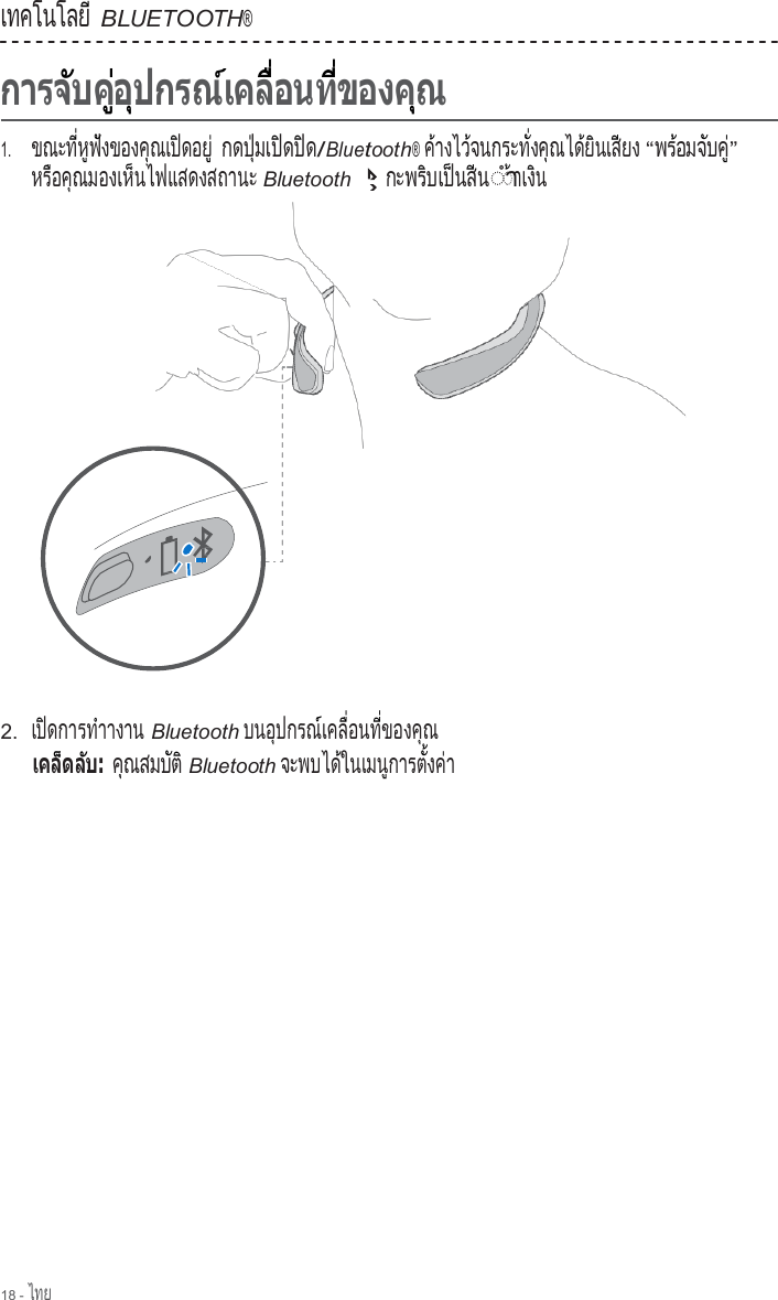 18 - ไทย  เทคโนโลย                ี BLUETOOTH®                         1.     ขณะท  ห ฟ งของค ณเป ดอย          ี่  ู  ั          ุ     ิ      ู่ กด ป  มเ ป ด ป ด   ุ่     ิ    ิ  /Bluetooth® ค างไว จนกระท  งค ณได ย นเส ยง ้        ้            ั่    ุ      ้  ิ     ี     “พร อมจ บค      ้   ั  ู่” หร อค ณมองเห นไฟแสดงสถานะ    ื    ุ           ็                         Bluetooth ก ะ พ ร  บ เ ป  น ส  น        ิ     ็    ี  ◌ํา◌ า เ ง  น ้   ิ                         2.  เป ดการท าางาน   ิ          ํ           Bluetooth บ น อ  ป ก ร ณ  เ ค ล   อ น ท   ข อ ง ค  ณ      ุ        ์     ื่      ี่        ุ         ค  ณ ส ม บ  ต    ุ        ั  ิ Bluetooth จะพบได ในเมน การต  งค า            ้         ู        ั้    ่  