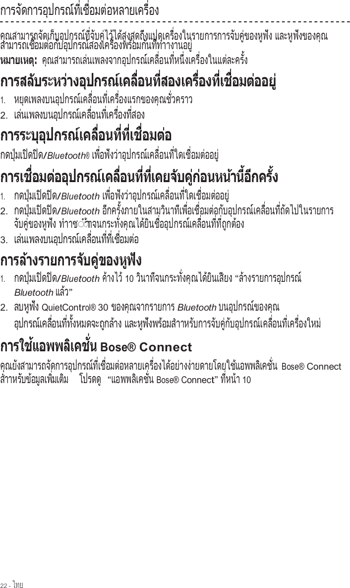 22 - ไทย  ก า ร จ  ด ก า ร อ  ป ก ร ณ  ท   เ ช   อ ม ต  อ ห ล า ย เ ค ร   อ ง        ั          ุ        ์  ี่   ื่      ่               ื่      ค ณสามารถจ ดเก บอ ปกรณ ท  จ บค  ไว ได ส งส ดถ งแปดเคร  องในรายการการจ บค  ของห ฟ ง  ุ                ั     ็    ุ        ์  ี่  ั    ู่  ้    ้  ู    ุ    ึ             ื่                            ั    ู่        ู  ั   และห ฟ งของค ณ         ู  ั          ุ    ส า ม า ร ถ เ ช   อ ม ต  อ ก  บ อ  ป ก ร ณ  ส อ ง เ ค ร   อ ง พ ร  อ ม ก  น ท   ท  า               ื่      ่    ั    ุ        ์           ื่        ้      ั    ี่  ํ  างานอย            ู่ ค  ณ ส า ม า ร ถ เ ล  น เ พ ล ง จ า ก อ  ป ก ร ณ  เ ค ล   อ น ท   ห น   ง เ ค ร   อ ง ใ น แ ต  ล ะ ค ร   ง  ุ                 ่                 ุ        ์     ื่      ี่    ึ่       ื่            ่        ั้                                                                                 1.     ห ย  ด เ พ ล ง บ น อ  ป ก ร ณ  เ ค ล   อ น ท   เ ค ร   อ ง แ ร ก ข อ ง ค  ณ ช   ว ค ร า ว    ุ               ุ        ์     ื่      ี่     ื่                  ุ    ั่           2.  เ ล  น เ พ ล ง บ น อ  ป ก ร ณ  เ ค ล   อ น ท   เ ค ร   อ ง ท   ส อ ง   ่              ุ        ์     ื่      ี่     ื่      ี่                                                    กด ป  มเ ป ด ป ด   ุ่     ิ    ิ  /Bluetooth® เ พ   อ ฟ  ง ว  า อ  ป ก ร ณ  เ ค ล   อ น ท   ใ ด เ ช   อ ม ต  อ อ ย      ื่    ั    ่    ุ        ์     ื่      ี่       ื่      ่   ู่                                         1.     กด ป  มเ ป ด ป ด   ุ่     ิ    ิ  /Bluetooth เ พ   อ ฟ  ง ว  า อ  ป ก ร ณ  เ ค ล   อ น ท   ใ ด เ ช   อ ม ต  อ อ ย      ื่    ั    ่    ุ        ์     ื่      ี่       ื่      ่   ู่ 2.  กด ป  มเ ป ด ป ด   ุ่     ิ    ิ  /Bluetooth อ  ก ค ร   ง ภ า ย ใ น ส า ม ว  น า ท  เ พ   อ เ ช   อ ม ต  อ ก  บ อ  ป ก ร ณ  เ ค ล   อ น ท   ถ  ด ไ ป ใ  ี      ั้                    ิ      ี   ื่     ื่      ่    ั    ุ        ์     ื่      ี่  ั        นรายการ จ  บ ค   ข อ ง ห  ฟ  ง  ั    ู่        ู  ั   ทําาซ◌ํา◌ า จ น ก ร ะ ท   ง ค  ณ ไ ด  ย  น ช   อ อ  ป ก ร ณ  เ ค ล   อ น ท   ท   ถ  ก ต  อ ง ้              ั่    ุ      ้  ิ    ื่    ุ        ์     ื่      ี่  ี่  ู    ้    3.  เ ล  น เ พ ล ง บ น อ  ป ก ร ณ  เ ค ล   อ น ท   ท   เ ช   อ ม ต  อ   ่               ุ        ์     ื่      ี่  ี่   ื่      ่            1.     กด ป  มเ ป ด ป ด   ุ่     ิ    ิ  /Bluetooth ค างไว  ้        ้ 10 ว  น า ท  จ น ก ร ะ ท   ง ค  ณ ไ ด  ย  น เ ส  ย ง  ิ      ี            ั่    ุ      ้  ิ     ี     “ล างรายการอ ปกรณ  ้                  ุ        ์ Bluetooth แล ว    ้ ” 2.  ล บ ห  ฟ  ง      ู  ั   QuietControl® 30 ของค ณจากรายการ        ุ                     Bluetooth บนอ ปกรณ ของค ณ      ุ        ์        ุ   อ  ป ก ร ณ  เ ค ล   อ น ท   ท   ง ห ม ด จ ะ ถ  ก ล  า ง  ุ        ์     ื่      ี่  ั้              ู    ้     แ ล ะ ห  ฟ  ง พ ร  อ ม ส  า        ู  ั      ้      ํ  าหร บการจ บค  ก บอ ปกรณ เคล  อนท  เคร  องใหม     ั          ั    ู่  ั    ุ        ์     ื่      ี่     ื่          ่        Bose® Connect ค ณย งสามารถจ ดการอ ปกรณ ท  เช  อมต อหลายเคร  องได อย างง ายดายโดยใช แอพพล เคช  น  ุ    ั               ั          ุ        ์  ี่   ื่      ่               ื่        ้    ่   ่                    ้          ิ     ั่   Bose® Connect ส  า า ห ร  บ ข  อ ม  ล เ พ   ม เ ต  ม    ํ        ั    ้    ู     ิ่     ิ     โ ป ร ด ด             ู  “แ อ พ พ ล  เ ค ช   น          ิ     ั่  Bose® Connect” ท   ห น  า  ี่    ้  10 