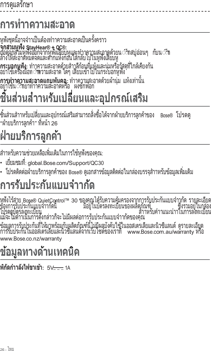 26 - ไทย  การด แลร กษา        ู      ั          ห  ฟ  ง ช  ด น   อ า จ จ  า  ู  ั    ุ    ี้        ํ  าเ ป น ต  อ ง ท  า   ็    ้      ํ าความสะอาดเป นคร  งคราว                     ็      ั้                         StayHear® + QC®: ถ อ ด จ  ก ส ว ม ห  ฟ  ง อ อ ก จ า ก ห  ฟ  ง เ ส  ย บ ห  แ ล ะ ท  า        ุ          ู  ั                ู  ั     ี      ู       ํ  าความสะอาดด วยน                    ้   ◌ํา◌ าสบ  อ อนๆ  ้      ู่ ่        ก  บ น  ั   ◌ํา◌ า ้  ล างให สะอาดหมดจดและตากแห งก อนใส กล บไปในห ฟ งเส ยบห  ้        ้                                    ้    ่        ่    ั            ู  ั     ี      ู                 : ทําาความสะอาดด วยส า                    ้      ํ  าล  ก  อ น ท   แ ห  ง แ ล ะ น   ม ห ร  อ ว  ส ด  ท   ใ ก ล  เ ค  ย ง ก  น ี ้      ี่    ้         ุ่      ื    ั    ุ  ี่      ้   ี      ั   อย าใช เคร  องม อท    ่      ้     ื่      ื    ◌ําาความสะอาด ใดๆ เส ยบเข าไปในกระบอกห ฟ ง   ี       ้                        ู  ั    : ท าาความสะอาดด วยผ าน  ม  ํ                        ้   ้    ุ่  แ ห  ง เ ท  า น   น    ้     ่    ั้  อย าใช น    ่      ้ ◌ํา◌ ายาท า ้        ํ  าความสะอาดหร อ                       ื    ผ ง ซ  ก ฟ อ ก      ั           ช  นส วนส าา  ิ้    ่      ํ    หร บเปล  ยนและอ ปกรณ เสร มสามารถส  งซ  อได จากฝ ายบร การล กค าของ     ั       ี่            ุ        ์     ิ                ั่    ื้      ้        ่        ิ        ู    ้           Bose®  โปรดด           ู “ฝ ายบร การล กค า ่        ิ        ู    ้ ” ท   ห น  า  ี่    ้  26       สําาห ร  บ ค ว า ม ช  ว ย เ ห ล  อ เ พ   ม เ ต  ม ใ น ก า ร ใ ช  ห  ฟ  ง ข อ ง ค  ณ    ั            ่         ื     ิ่     ิ                ้  ู  ั          ุ  : •  เ ย   ย ม ช ม ท      ี่          ี่: global.Bose.com/Support/QC30 •  โปรดต ดต อฝ ายบร การล กค าของ          ิ    ่    ่        ิ        ู    ้         Bose® ด เอกสารข อม ลต ดต อในกล องบรรจ ส า  ู             ้    ู    ิ    ่          ่            ุ  ํ  าห ร  บ ข  อ ม  ล เ พ   ม เ ต  ม    ั    ้    ู     ิ่     ิ      ห  ฟ  ง ไ ร  ส า ย  ู  ั     ้    Bose® QuietControl™ 30 ของค ณได ร บความค  มครองจากการร บประก นแบบจ าาก ด        ุ      ้  ั            ุ้                        ั          ั          ํ      ั   รายละเอ ยด              ี      ของการร บประก นแบบจ าาก ดน                 ั          ั          ํ      ั    ี้   ม  อ ย   ใ น บ  ต ร ล ง ท ะ เ บ  ย น ข อ ง ผ ล  ต ภ  ณ ฑ    ี  ู่      ั               ี              ิ    ั    ์  ซ  งรวมอย  ในกล อง  ึ่            ู่        ่     โปรด ด  บ  ต ร ล ง ท ะ เ บ  ย น   ส  า    ู  ั               ี        ํ  าหร บค า    ั    ํ  าแนะนําาในการลงทะเบ ยน                       ี     แ ม  จ ะ ไ ม  ด  า    ้        ่  ํ  าเน นการด งกล าวก จะไม ม ผลต อการร บประก นแบบจ า   ิ          ั      ่      ็        ่  ี      ่          ั          ั          ํ  าก ดของค ณ  ั          ุ   ข อ ม  ล ก า ร ร  บ ป ร ะ ก  น ท   ใ ห  ม า พ ร  อ ม ก  บ ผ ล  ต ภ  ณ ฑ  น   ไ ม  ม  ผ ล บ  ง ค  บ ใ ช  ใ ้    ู          ั          ั    ี่    ้        ้      ั      ิ    ั    ์  ี้    ่  ี      ั    ั      ้ นออสเตรเล ยและน วซ แลนด                 ี          ิ    ี        ์ ด  ร า ย ล ะ เ อ  ย ด    ู             ี      การร บประก นในออสเตรเล ยและน วซ แลนด จากเว บไซต ของเราท           ั          ั                    ี          ิ    ี        ์         ็        ์             ี่   www.Bose.com.au/warranty ห ร  อ    ื  www.Bose.co.nz/warranty                                                  :  5V 1A 