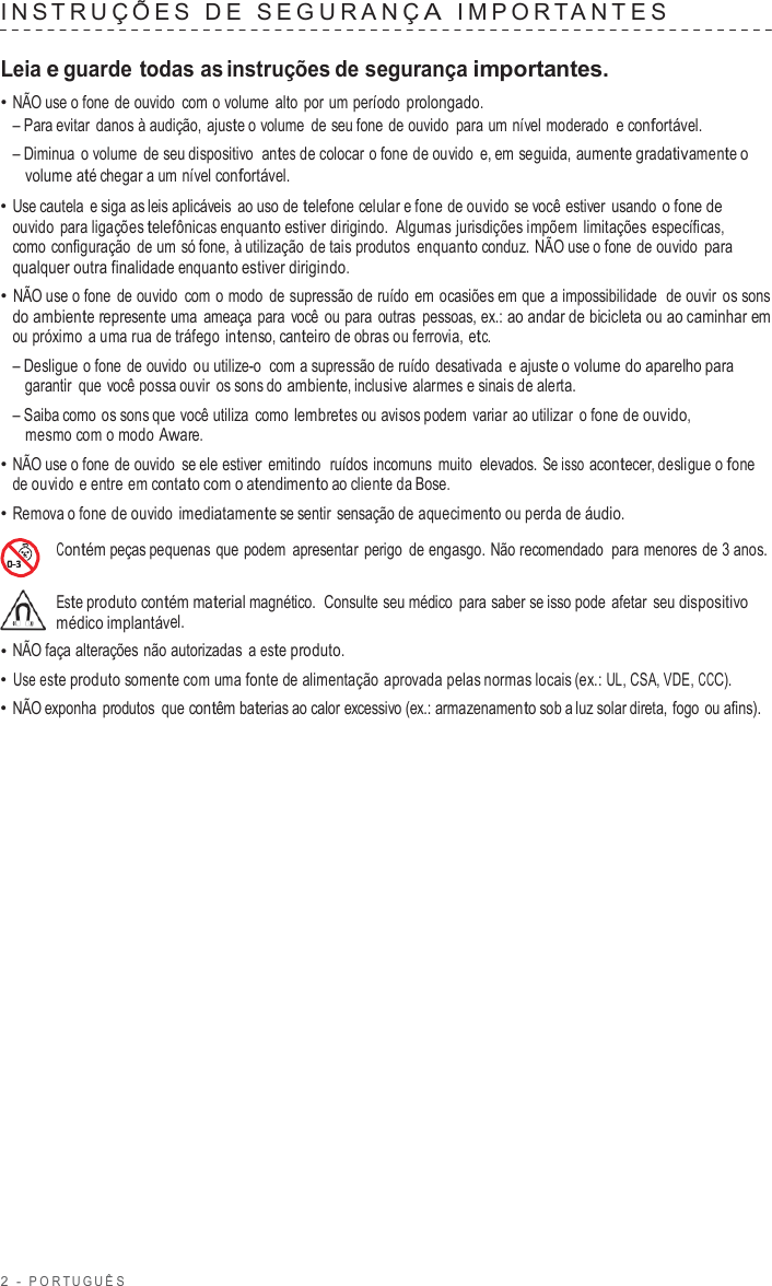 2  -  POR TUGUÊS   INS TRUÇ ÕES  D E  SEGURANÇ A  IMPOR T ANTES   Leia e guarde todas as instruções de segurança importantes. • NÃO use o fone de ouvido  com o volume alto  por um período prolongado. – Para evitar danos à audição, ajuste o volume de seu fone de ouvido para um nível moderado  e confortável. – Diminua  o volume de seu dispositivo  antes de colocar o fone de ouvido  e, em seguida, aumente gradativamente o volume até chegar a um nível confortável. • Use cautela e siga as leis aplicáveis ao uso de telefone celular e fone de ouvido se você estiver usando o fone de ouvido para ligações telefônicas enquanto estiver dirigindo.  Algumas jurisdições impõem limitações específicas, como configuração de um só fone, à utilização de tais produtos enquanto conduz. NÃO use o fone de ouvido para qualquer outra finalidade enquanto estiver dirigindo. • NÃO use o fone de ouvido  com o modo de supressão de ruído em ocasiões em que a impossibilidade  de ouvir os sons do ambiente represente uma ameaça para você ou para  outras pessoas, ex.: ao andar de bicicleta ou ao caminhar em ou próximo  a uma rua de tráfego intenso, canteiro de obras ou ferrovia, etc. – Desligue o fone de ouvido ou utilize-o  com a supressão de ruído desativada  e ajuste o volume do aparelho para garantir que você possa ouvir os sons do ambiente, inclusive alarmes e sinais de alerta. – Saiba como os sons que você utiliza  como lembretes ou avisos podem  variar ao utilizar  o fone de ouvido, mesmo com o modo Aware. • NÃO use o fone de ouvido se ele estiver emitindo  ruídos incomuns muito  elevados. Se isso acontecer, desligue o fone de ouvido e entre em contato com o atendimento ao cliente da Bose. • Remova o fone de ouvido imediatamente se sentir sensação de aquecimento ou perda de áudio.  Contém peças pequenas que podem apresentar perigo de engasgo. Não recomendado para menores de 3 anos.  Este produto contém material magnético.  Consulte seu médico  para saber se isso pode  afetar seu dispositivo médico implantável. • NÃO faça alterações não autorizadas  a este produto. • Use este produto somente com uma fonte de alimentação aprovada pelas normas locais (ex.: UL, CSA, VDE, CCC). • NÃO exponha  produtos  que contêm baterias ao calor excessivo (ex.: armazenamento sob a luz solar direta, fogo ou afins). 