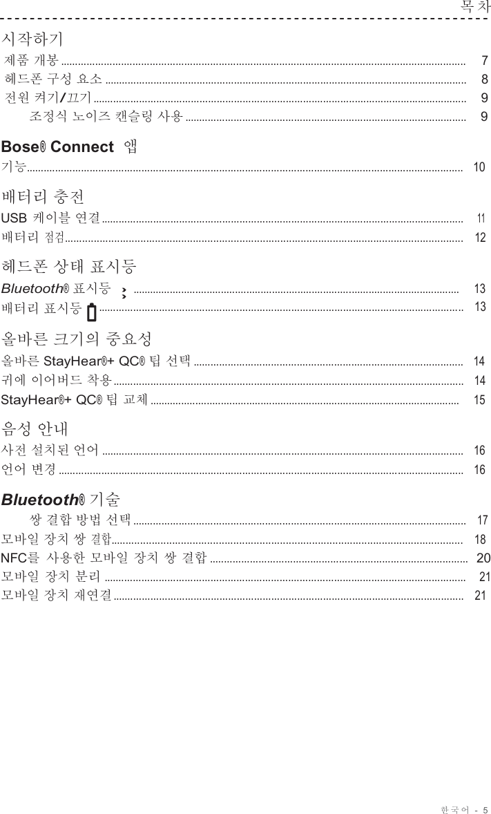 한국어 -  5  목 차   시작하기 제품 개봉 ............................................................................................................................................. 7 헤드폰 구성 요소 ..............................................................................................................................    8 전원 켜기/끄기 ..................................................................................................................................    9 조정식 노이즈 캔슬링 사용 ..................................................................................................    9  Bose® Connect 앱 기능........................................................................................................................................................   10  배터리 충전 USB 케이블 연결 ..............................................................................................................................    11 배터리 점검.........................................................................................................................................   12  헤드폰 상태 표시등 Bluetooth® 표시등     ...................................................................................................................     13 배터리 표시등   ...............................................................................................................................   13  올바른 크기의 중요성 올바른 StayHear®+ QC® 팁 선택 ..............................................................................................   14 귀에 이어버드 착용 ..........................................................................................................................   14 StayHear®+ QC® 팁 교체 .............................................................................................................     15  음성 안내 사전 설치된 언어 ..............................................................................................................................   16 언어 변경 .............................................................................................................................................   16  Bluetooth® 기술 쌍 결합 방법 선택 ....................................................................................................................   17 모바일 장치 쌍 결합.........................................................................................................................   18 NFC를 사용한 모바일 장치 쌍 결합 ..........................................................................................  20 모바일 장치 분리 ..............................................................................................................................   21 모바일 장치 재연결 ..........................................................................................................................   21 