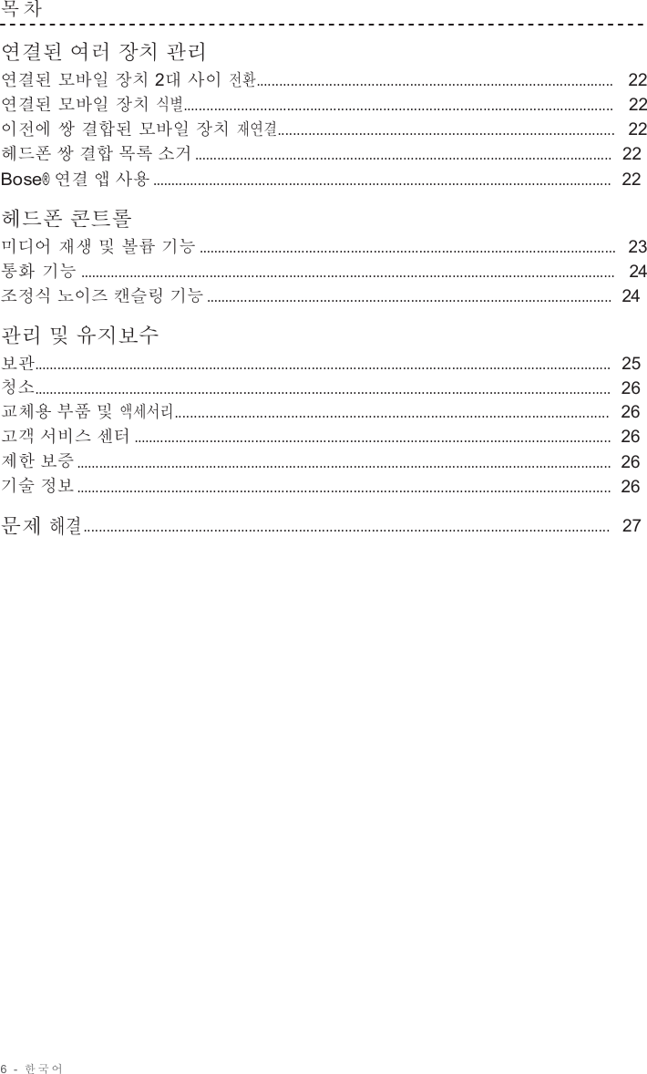 6  -  한국어   목 차   연결된 여러 장치 관리 연결된 모바일 장치 2대 사이 전환.............................................................................................   22 연결된 모바일 장치 식별................................................................................................................   22 이전에 쌍 결합된 모바일 장치 재연결.......................................................................................  22 헤드폰 쌍 결합 목록 소거 ..............................................................................................................  22 Bose® 연결 앱 사용 .........................................................................................................................  22  헤드폰 콘트롤 미디어 재생 및 볼륨 기능 ..............................................................................................................  23 통화 기능 .............................................................................................................................................   24 조정식 노이즈 캔슬링 기능 ...........................................................................................................  24  관리 및 유지보수 보관........................................................................................................................................................  25 청소........................................................................................................................................................  26 교체용 부품 및 액세서리................................................................................................................  26 고객 서비스 센터 ..............................................................................................................................  26 제한 보증 .............................................................................................................................................  26 기술 정보 .............................................................................................................................................  26  문제 해결.........................................................................................................................................   27 