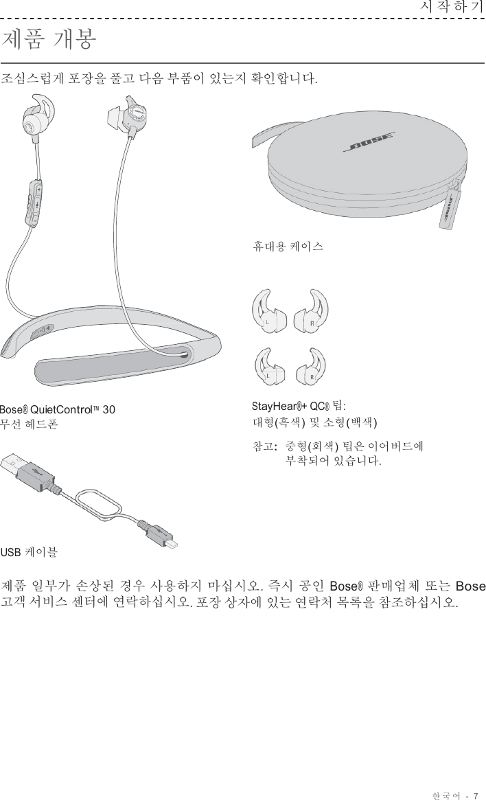 한국어  -  7     제품 개봉  조심스럽게 포장을 풀고 다음 부품이 있는지 확인합니다. 시작하기      휴대용 케이스       Bose® QuietControl™ 30 무선 헤드폰         USB 케이블 StayHear®+ QC® 팁: 대형(흑색) 및 소형(백색)  참고:  중형(회색) 팁은 이어버드에 부착되어 있습니다.  제품 일부가 손상된 경우 사용하지 마십시오. 즉시 공인 Bose® 판매업체 또는 Bose 고객 서비스 센터에 연락하십시오. 포장 상자에 있는 연락처 목록을 참조하십시오. 