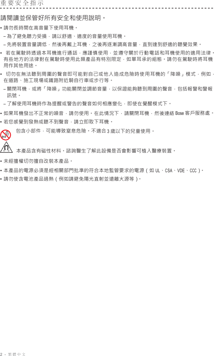 2  -  繁體中文   重要安全指示   請閱讀並保管好所有安全和使用說明。 • 請勿長時間在高音量下使用耳機。 – 為了避免聽力受損，請以舒適、適度的音量使用耳機。 – 先將裝置音量調低，然後再戴上耳機，之後再逐漸調高音量，直到達到舒適的聽覺效果。 •  若在駕駛時透過本耳機進行通話，應謹慎使用，並遵守關於行動電話和耳機使用的適用法律。 有些地方的法律對在駕駛時使用此類產品有特別限定，如單耳承的組態。請勿在駕駛時將耳機 用作其他用途。 •  切勿在無法聽到周圍的聲音即可能對自己或他人造成危險時使用耳機的「降噪」模式，例如， 在道路、施工現場或鐵路附近騎自行車或步行等。 – 關閉耳機，或將「降噪」功能關閉並調節音量，以保證能夠聽到周圍的聲音，包括報警和警報 訊號。 – 了解使用耳機時作為提醒或警告的聲音如何相應變化，即使在覺醒模式下。 • 如果耳機發出不正常的噪音，請勿使用。在此情況下，請關閉耳機，然後連絡 Bose 客戶服務處。 • 若您感覺到發熱或聽不到聲音，請立即取下耳機。 包含小部件，可能導致窒息危險。不適合 3 歲以下的兒童使用。    本產品含有磁性材料。諮詢醫生了解此設備是否會影響可植入醫療裝置。 • 未經擅權切勿擅自改裝本產品。 • 本產品的電源必須是經相關部門批準的符合本地監管要求的電源（如 UL、CSA、VDE、CCC）。 • 請勿使含電池產品過熱（例如請避免陽光直射並遠離火源等）。 