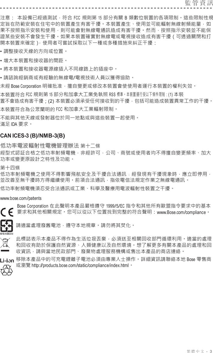 繁體中文 -  3  監管資訊   注意： 本設備已經過測試，符合 FCC 規則第 15 部分有關 B 類數位裝置的各項限制。這些限制性規 定旨在防範安裝在住宅中的裝置產生有害干擾。本裝置產生、使用並可能輻射無線射頻能量，如 果不按照指示安裝和使用，則可能會對無線電通訊造成有害干擾。然而，按照指示安裝並不能保 證某些安裝不會發生干擾。如果本裝置確實對無線電或電視接收造成有害干擾（可透過關閉和打 開本裝置來確定），使用者可嘗試採取以下一種或多種措施來糾正干擾： • 調整接收天線的方向或位置。 • 增大本裝置和接收器的間距。 • 將本裝置和接收器電源線插入不同線路上的插座中。 • 請諮詢經銷商或有經驗的無線電/電視技術人員以獲得協助。 未經 Bose Corporation 明確批准，擅自變更或修改本裝置會使使用者運行本裝置的權利失效。 本裝置符合 FCC 規則第 15 部分和加拿大工業免執照 RSS  標準。本裝置運行受以下條件限制：(1) 本裝 置不會造成有害干擾；(2) 本裝置必須承受任何接收到的干擾，包括可能造成裝置異常工作的干擾。 本裝置符合為公眾闡明的 FCC 和加拿大工業輻射限制。 不能與其他天線或發射器位於同一地點或與這些裝置一起使用。 滿足 IDA 要求。  CAN ICES-3 (B)/NMB-3(B)  低功率電波輻射性電機管理辦法 第十二條 經型式認証合格之低功率射頻電機，非經許可，公司、商號或使用者均不得擅自變更頻率、加大 功率或變更原設計之特性及功能。 第十四條 低功率射頻電機之使用不得影響飛航安全及干擾合法通訊﹔經發現有干擾現象時，應立即停用， 並改善至無干擾時方得繼續使用。前項合法通訊，指依電信法規定作業之無線電通訊。 低功率射頻電機須忍受合法通訊或工業、科學及醫療用電波輻射性裝置之干擾。 www.bose.com/patents Bose Corporation 在此聲明本產品嚴格遵守 1999/5/EC 指令和其他所有歐盟指令要求中的基本 要求和其他相關規定。您可以從以下位置找到完整的符合聲明：www.Bose.com/compliance。 請適當處理廢舊電池，遵守本地規章。請勿將其焚化。 此標誌表示本產品不得作為生活垃圾丟棄，必須送至相關回收部門循環利用。適當的處理 和回收有助於保護自然資源、人類健康以及自然環境。想了解更多有關本產品的處理和回 收資訊，請與當地民政部門、廢棄物處理服務機構或售出本產品的商店連絡。 移除本產品中的可充電鋰離子電池必須由專業人士操作。詳細資訊請聯絡本地 Bose 零售商 或瀏覽 http://products.bose.com/static/compliance/index.html。 