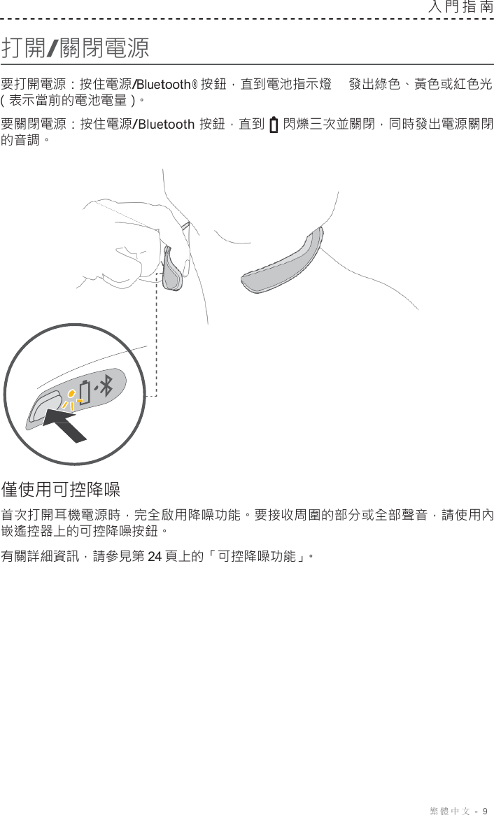 繁體中文  -  9     打開/關閉電源 入門指南   要打開電源：按住電源/Bluetooth ® 按鈕，直到電池指示燈 發出綠色、黃色或紅色光 （表示當前的電池電量）。  要關閉電源：按住電源/Bluetooth 按鈕，直到 閃爍三次並關閉，同時發出電源關閉 的音調。                       僅使用可控降噪  首次打開耳機電源時，完全啟用降噪功能。要接收周圍的部分或全部聲音，請使用內 嵌遙控器上的可控降噪按鈕。 有關詳細資訊，請參見第 24 頁上的「可控降噪功能」。 