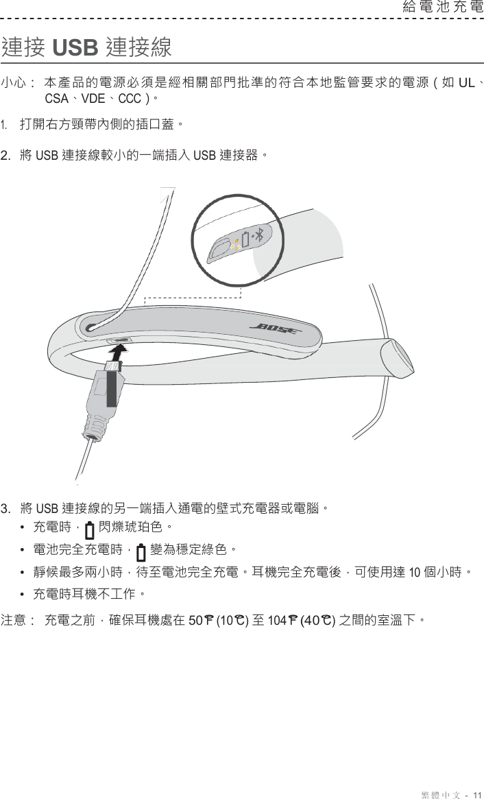 繁體中文  -  11     連接 USB 連接線 給電池充電   小心： 本產品的電源必須是經相關部門批準的符合本地監管要求的電源（如 UL、 CSA、VDE、CCC）。 1.     打開右方頸帶內側的插口蓋。 2.  將 USB 連接線較小的一端插入 USB 連接器。                        3.  將 USB 連接線的另一端插入通電的壁式充電器或電腦。 •  充電時， 閃爍琥珀色。 •  電池完全充電時， 變為穩定綠色。 •  靜候最多兩小時，待至電池完全充電。耳機完全充電後，可使用達 10 個小時。 •  充電時耳機不工作。 注意： 充電之前，確保耳機處在 50°F (10°C) 至 104°F (40°C) 之間的室溫下。 