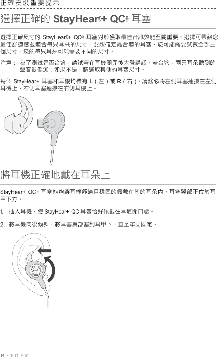 14  -  繁體中文   正確安裝重要提示  選擇正確的 StayHear®+ QC® 耳塞  選擇正確尺寸的 StayHear®+ QC® 耳塞對於獲取最佳音訊效能至關重要。選擇可帶給您 最佳舒適感並適合每只耳朵的尺寸。要想確定最合適的耳塞，您可能需要試戴全部三 個尺寸。您的每只耳朵可能需要不同的尺寸。  注意： 為了測試是否合適，請試著在耳機關閉後大聲講話。若合適，兩只耳朵聽到的 聲音很低沉；如果不是，請選取其他的耳塞尺寸。  每個 StayHear+ 耳塞和耳機均標有 L（左）或 R（右）。請務必將左側耳塞連接在左側 耳機上，右側耳塞連接在右側耳機上。        將耳機正確地戴在耳朵上  StayHear+  QC+ 耳塞能夠讓耳機舒適且穩固的佩戴在您的耳朵內。耳塞翼部正位於耳 甲下方。  1.     插入耳機，使 StayHear+ QC 耳塞恰好佩戴在耳道開口處。 2.  將耳機向後傾斜，將耳塞翼部塞到耳甲下，直至牢固固定。   