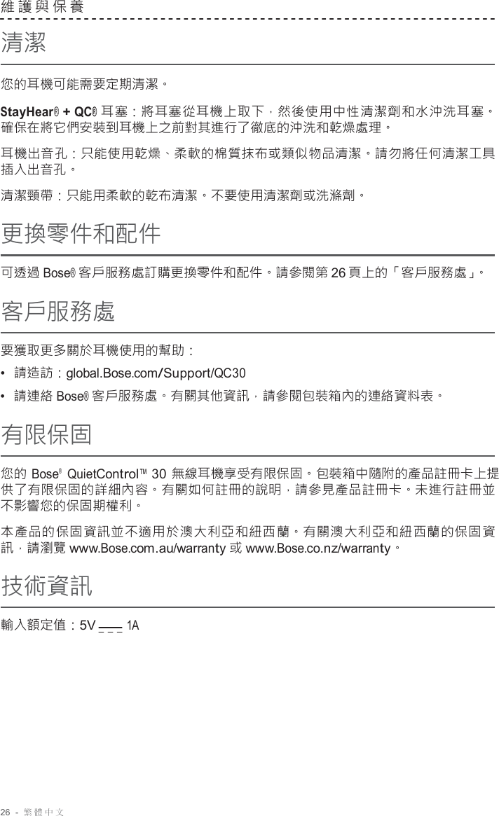 26  -  繁體中文   維護與保養  清潔  您的耳機可能需要定期清潔。  StayHear® + QC® 耳塞：將耳塞從耳機上取下，然後使用中性清潔劑和水沖洗耳塞。 確保在將它們安裝到耳機上之前對其進行了徹底的沖洗和乾燥處理。  耳機出音孔：只能使用乾燥、柔軟的棉質抹布或類似物品清潔。請勿將任何清潔工具 插入出音孔。 清潔頸帶：只能用柔軟的乾布清潔。不要使用清潔劑或洗滌劑。 更換零件和配件  可透過 Bose® 客戶服務處訂購更換零件和配件。請參閱第 26 頁上的「客戶服務處」。 客戶服務處  要獲取更多關於耳機使用的幫助： •  請造訪：global.Bose.com/Support/QC30 •  請連絡 Bose® 客戶服務處。有關其他資訊，請參閱包裝箱內的連絡資料表。 有限保固  您的 Bose®   QuietControl™ 30 無線耳機享受有限保固。包裝箱中隨附的產品註冊卡上提 供了有限保固的詳細內容。有關如何註冊的說明，請參見產品註冊卡。未進行註冊並 不影響您的保固期權利。  本產品的保固資訊並不適用於澳大利亞和紐西蘭。有關澳大利亞和紐西蘭的保固資 訊，請瀏覽 www.Bose.com.au/warranty 或 www.Bose.co.nz/warranty。  技術資訊  輸入額定值：5V        1A 