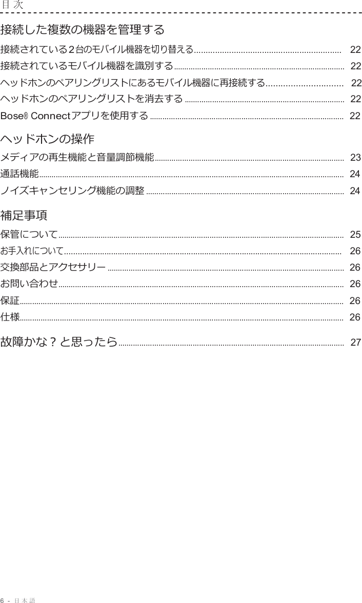 6  -  日本語   目 次   接続した複数の機器を管理する 接続されている 2 台のモバイル機器を切り替える...............................................................   22 接続されているモバイル機器を識別する................................................................................  22 ヘッドホンのペアリングリストにあるモバイル機器に再接続する...............................  22 ヘッドホンのペアリングリストを消去する ...........................................................................  22 Bose® Connect アプリを使用する ...........................................................................................  22  ヘッドホンの操作 メディアの再生機能と音量調節機能.........................................................................................  23 通話機能...............................................................................................................................................  24 ノイズキャンセリング機能の調整 .............................................................................................  24  補足事項 保管について......................................................................................................................................  25 お手入れについて.............................................................................................................................   26 交換部品とアクセサリー ...............................................................................................................  26 お問い合わせ......................................................................................................................................  26 保証........................................................................................................................................................  26 仕様........................................................................................................................................................  26 故障かな？と思ったら..........................................................................................................  27 