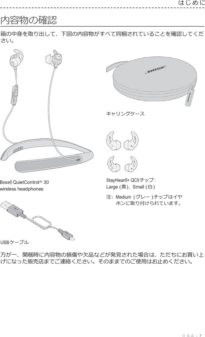 日本語  -  7   はじめに   内容物の確認  箱の中身を取り出して、下図の内容物がすべて同梱されていることを確認してくだ さい。    キャリングケース       Bose® QuietControl™ 30 wireless headphones        USB ケーブル StayHear®+ QC® チップ : Large ( 黒 )、Small ( 白 )  注 :  Medium ( グレー ) チップはイヤ ホンに取り付けられています。  万が一、開梱時に内容物の損傷や欠品などが発見された場合は、ただちにお買い上 げになった販売店までご連絡ください。そのままでのご使用はお止めください。 