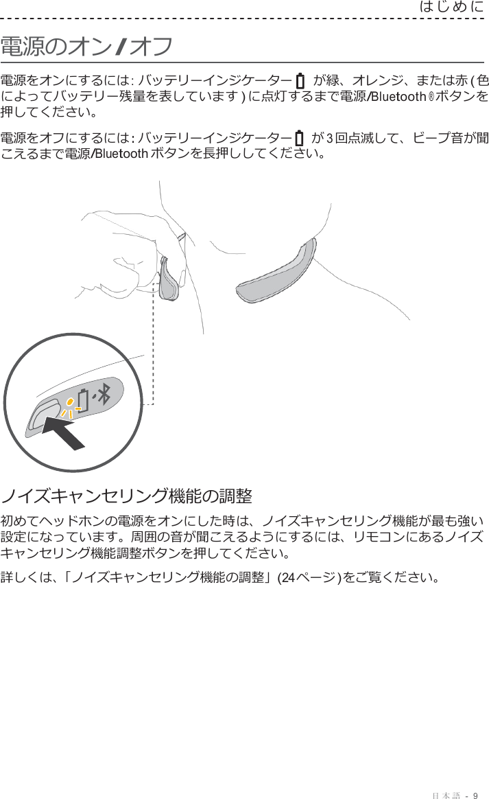 日本語  -  9     電源のオン/ オフ はじめに   電源をオンにするには : バッテリーインジケーター    が緑、オレンジ、または赤 ( 色 によってバッテリー残量を表しています ) に点灯するまで電源/Bluetooth ® ボタンを 押してください。  電源をオフにするには : バッテリーインジケーター   が 3 回点滅して、ビープ音が聞 こえるまで電源/Bluetooth ボタンを長押ししてください。                        ノイズキャンセリング機能の調整 初めてヘッドホンの電源をオンにした時は、ノイズキャンセリング機能が最も強い 設定になっています。周囲の音が聞こえるようにするには、リモコンにあるノイズ キャンセリング機能調整ボタンを押してください。 詳しくは、「ノイズキャンセリング機能の調整」(24 ページ ) をご覧ください。 