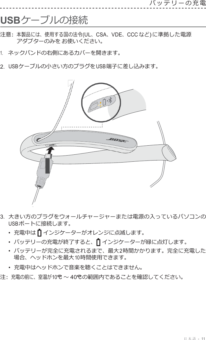 日本語  -  11     USB ケーブルの接続 バッテリーの充電   注意 :  本製品には、使用する国の法令 (UL、CSA、VDE、CCC など ) に準拠した電源 アダプターのみを お使いください。 1.     ネックバンドの右側にあるカバーを開きます。 2.  USB ケーブルの小さい方のプラグを USB 端子に差し込みます。                        3.  大きい方のプラグをウォールチャージャーまたは電源の入っているパソコンの USB ポートに接続します。 •  充電中は インジケーターがオレンジに点滅します。 •  バッテリーの充電が終了すると、 インジケーターが緑に点灯します。 •  バッテリーが完全に充電されるまで、最大 2 時間かかります。完全に充電した 場合、ヘッドホンを最大 10 時間使用できます。 •  充電中はヘッドホンで音楽を聴くことはできません。 注 :  充電の前に、室温が 10°C ～ 40°C の範囲内であることを確認してください。 