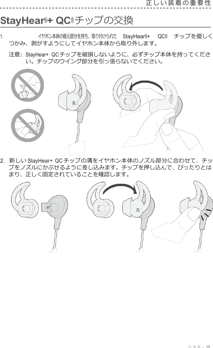 日本語  -  15     StayHear®+ QC® チップの交換 正しい装着の重要性   1.     イヤホン本体の根元部分を持ち、取り付けられた StayHear®+ QC® チップを優しく つかみ、剥がすようにしてイヤホン本体から取り外します。  注意 :  StayHear+  QC チップを破損しないように、必ずチップ本体を持ってくださ い。チップのウイング部分を引っ張らないでください。       2.  新しい StayHear+ QC チップの溝をイヤホン本体のノズル部分に合わせて、チッ プをノズルにかぶせるように差し込みます。チップを押し込んで、ぴったりとは まり、正しく固定されていることを確認します。   