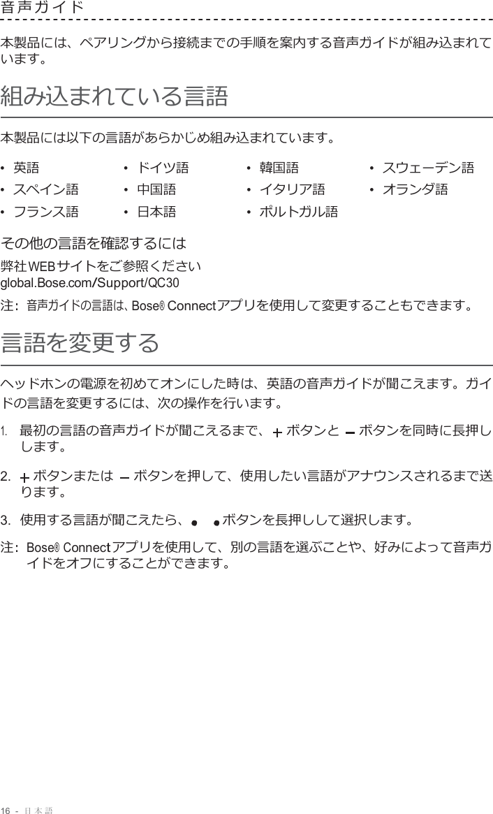 16  -  日本語   音声ガイド   本製品には、ペアリングから接続までの手順を案内する音声ガイドが組み込まれて います。 組み込まれている言語 本製品には以下の言語があらかじめ組み込まれています。  •  英語 •  ドイツ語 •  韓国語 •  スウェーデン語 •  スペイン語 •  中国語 •  イタリア語 •  オランダ語 •  フランス語 •  日本語 •  ポルトガル語   その他の言語を確認するには 弊社 WEB サイトをご参照ください global.Bose.com/Support/QC30 注 :  音声ガイドの言語は、Bose® Connectアプリを使用して変更することもできます。 言語を変更する ヘッドホンの電源を初めてオンにした時は、英語の音声ガイドが聞こえます。ガイ ドの言語を変更するには、次の操作を行います。  1.     最初の言語の音声ガイドが聞こえるまで、 ボタンと ボタンを同時に長押し します。  2.    ボタンまたは ボタンを押して、使用したい言語がアナウンスされるまで送 ります。 3.  使用する言語が聞こえたら、 ボタンを長押しして選択します。  注 :  Bose® Connect アプリを使用して、別の言語を選ぶことや、好みによって音声ガ イドをオフにすることができます。 