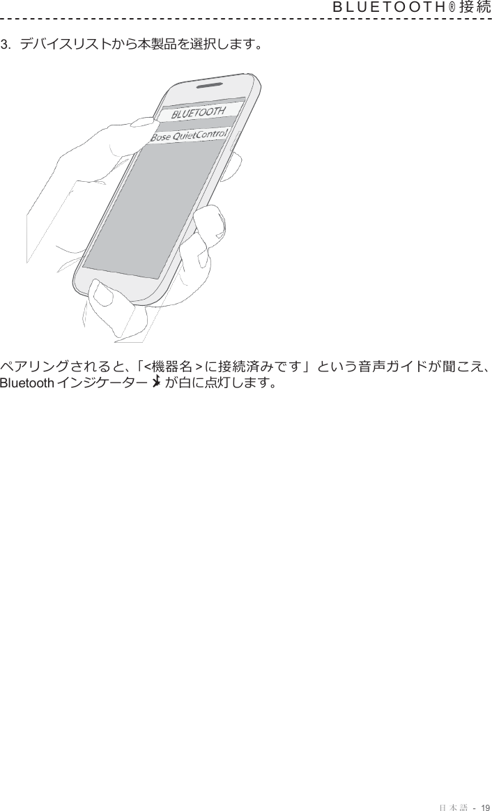 日本語  -  19   B L U E T O O T H ® 接 続   3.  デバイスリストから本製品を選択します。                      ペアリングされると、「&lt;機器名 &gt; に接続済みです」という音声ガイドが聞こえ、 Bluetooth インジケーター が白に点灯します。 