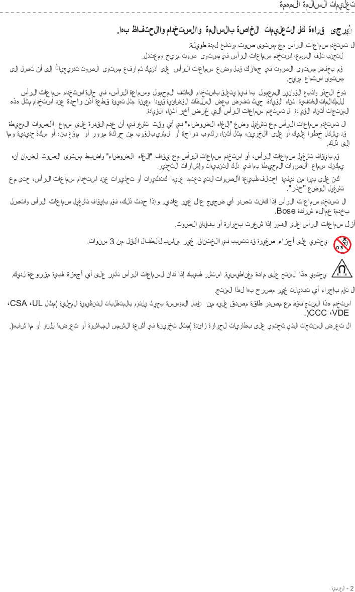 ةيبرعلا - 2  ةمهملا ةملاسلا تاميلعت  .اهب ظافتحلااو مادختسلااو ةملاسلاب ةصاخلا  تاميلعتلا لك ةءارق  ىجري  ◌ ُ   .ةليوط ةدمل عفترم توص ىوتسم عم سأرلا تاعامس مدختست لا   .لدتعمو حيرم توص  ىوتسم يف سأرلا تاعامس مدختسا ،عمسلا فلت بنجتل ىلإ لصت نأ ىلإ   ◌ ً ايجيردت توصلا  ىوتسم عفرا مث كينذأ   ىلع  سأرلا تاعامس عضو لبق كزاهج يف توصلا ىوتسم ضفخب مق .حيرم  عامتسا ىوتسم سأرلا تاعامس مادختسا ةلاح يف ،سأرلا ةعامسو لومحملا فتاهلا  مادختساب قلعتي اميف اهب  لومعملا نيناوقلا  عبتاو رذحلا خوت  هذه لثم مادختسا دنع ةدحاو نذأ ةعطق ةئيهت لثم   ةنيعم   ادويق ةيئاضقلا تاطلسلا  ضعب ضرفت ثيح  ،ةدايقلا   ءانثأ ةيفتاهلا تاملاكملل .ةدايقلا ءانثأ رخآ ضرغ يلأ سأرلا تاعامس مدختست لا  .ةدايقلا ءانثأ تاجتنملا ةطيحملا تاوصلأا   عامس  ىلع ةردقلا مدع نأ هيف رعشت  تقو يأ يف &quot;ءاضوضلا ءاغلإ&quot; عضو ليغشت عم سأرلا تاعامس مدختست لا  امو ةيديدح ةكس وأ ءانب عقوم   وأ رورم ةكرح نم برقلاب يشملا  وأ ةجارد بوكر ءانثأ لثم ،نيرخلآا ىلع وأ كيلع ارطخ لكشي دق .كلذ  ىلإ هنأ نامضل  توصلا  ىوتسم طبضاو &quot;ءاضوضلا   ءاغلإ&quot;  فاقيإ عم سأرلا تاعامس مدختسا وأ ،سأرلا تاعامس ليغشت فاقيإب مق .ريذحتلا تاراشإو تاهيبنتلا كلذ   يف امب ةطيحملا تاوصلأا عامس كنكمي عم ىتح ،سأرلا تاعامس مادختسا دنع تاريذحت وأ تاريكذتك   اهيلع   دمتعت يتلا تاوصلأا ةعيبط فلاتخا  ةيفيك نم ةنيب ىلع نك .&quot;رذح&quot; عضولا ليغشت لصتاو سأرلا تاعامس ليغشت فاقيإب مقف ،كلذ ثدح اذإو .يداع ريغ لاع جيجض يأ ردصت تناك اذإ سأرلا تاعامس مدختست لا   .Bose ةكرش ءلامع ةمدخب .توصلا نادقفب وأ ةرارحب ترعش اذإ روفلا ىلع سأرلا تاعامس لزأ    .تاونس 3 نم لقلأا لافطلأل بسانم  ريغ .قانتخلاا يف  ببستت دق ةريغص  ءازجأ ىلع يوتحي  .كيدل ةعورزم ةيبط ةزهجأ يأ ىلع ريثأت سأرلا تاعامسل ناك اذإ كبيبط رشتسا .ةيسيطانغم ةدام ىلع جتنملا اذه يوتحي     .جتنملا اذهل اهب حرصم ريغ تلايدبت يأ ءارجإب مقت لا   ،CSA ،UL لثم( ةيلحملا ةيميظنتلا تابلطتملاب مزتلي ثيحب ةسسؤملا لبق  ◌ ِ   نم هيلع قدصم ةقاط ردصم عم طقف جتنملا اذه مدختسا   .)CCC ،VDE .)هباش ام وأ رانلل اهضرعت وأ ةرشابملا سمشلا ةعشأ يف اهنيزخت لثم( ةدئاز ةرارحل تايراطب ىلع يوتحت يتلا تاجتنملا ضرعت لا   