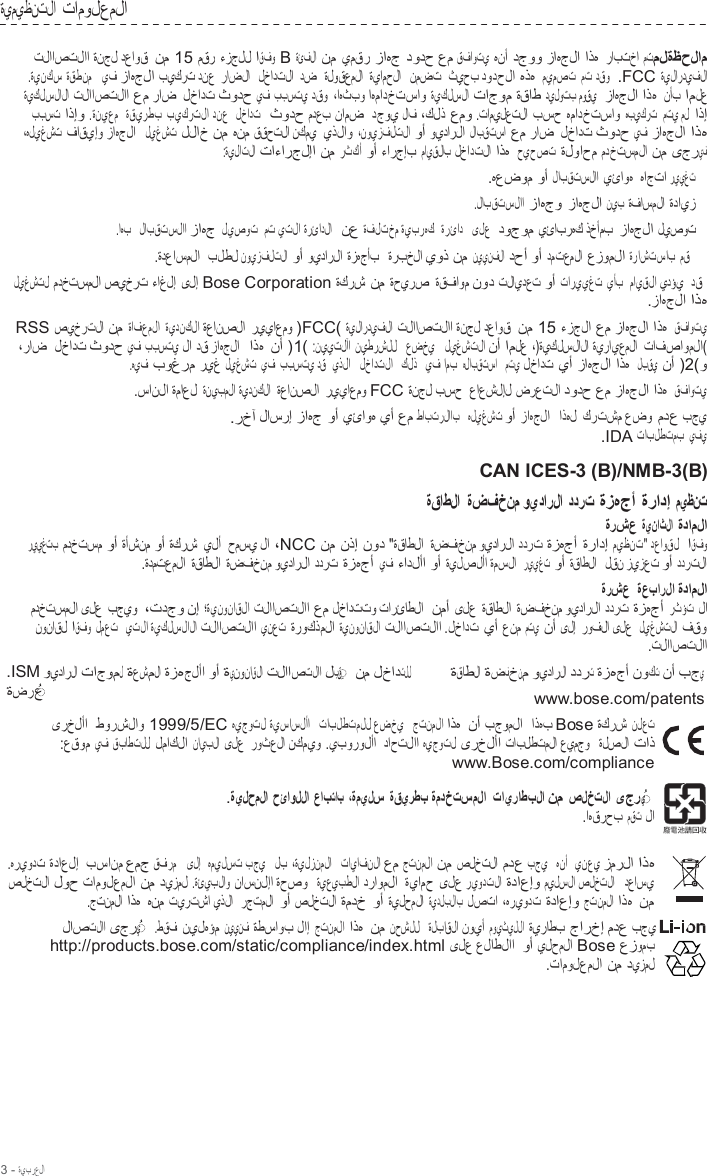 3 - ةيبرعلا  ةيميظنتلا تامولعملا  تلااصتلاا ةنجل دعاوق نم 15 مقر ءزجلل اقفو B ةئفلا نم يمقر زاهج دودح عم قفاوتي هنأ دجوو زاهجلا اذه رابتخا متملةظحلام .ةينكس ةقطنم   يف زاهجلا بيكرت دنع  راضلا   لخادتلا  دض  ةلوقعملا ةيامحلا   نمضت  ثيحب دودحلا هذه ميمصت مت دقو  .FCC ةيلارديفلا ةيكلسلالا تلااصتلاا عم راض لخادت ثودح يف  ببستي دقو ،اهثبو اهمادختساو ةيكلسلا تاجوم ةقاط ديلوتب موقي   زاهجلا اذه نأب املع ببست اذإو .ةنيعم   ةقيرطب بيكرتلا دنع   لخادت   ثودح مدعب نامض دجوي لاف ،كلذ عمو .تاميلعتلا بسح همادختساو هبيكرت   متي مل  اذإ ،هليغشت فاقيإو زاهجلا  ليغشت للاخ نم هنم ققحتلا نكمي  يذلاو ،نويزفلتلا وأ ويدارلا لابقتسا عم راض لخادت ثودح يف زاهجلا اذه :ةيلاتلا تاءارجلإا نم رثكأ وأ ءارجإب مايقلاب لخادتلا اذه حيحصت ةلواحم مدختسملا نم ىجريف .هعضوم وأ لابقتسلاا يئاوه هاجتا رييغت .لابقتسلاا زاهجو زاهجلا نيب ةفاسملا ةدايز .اهب   لابقتسلاا زاهج ليصوت  مت يتلا ةرئادلا   نع ةفلتخم ةيبرهك   ةرئاد   ىلع  دوجوم يئابرهك ذخأمب زاهجلا ليصوت .ةدعاسملا  بلطل نويزفلتلا وأ ويدارلا ةزهجأب   ةربخلا يوذ نم نيينفلا دحأ وأ دمتعملا عزوملا ةراشتساب مق ليغشتل مدختسملا صيخرت ءاغلإ ىلإ Bose Corporation ةكرش نم ةحيرص ةقفاوم نود تلايدعت وأ تارييغت يأب  مايقلا يدؤي  دق .زاهجلا اذه RSS صيخرتلا نم ةافعملا ةيدنكلا ةعانصلا ريياعمو )FCC( ةيلارديفلا تلااصتلاا ةنجل دعاوق نم 15 ءزجلا عم زاهجلا اذه قفاوتي ،راض لخادت ثودح يف  ببستي لا دق زاهجلا  اذه نأ )1( :نييتلآا نيطرشلل   عضخي   ليغشتلا نأ املع ،)ةيكلسلالا ةيرايعملا تافصاوملا( .هيف بوغرم ريغ ليغشت  يف ببستي دق  يذلا   لخادتلا   كلذ   يف امب هلابقتسا   متي لخادت يأ زاهجلا اذه لبقي نأ )2(و .سانلا ةماعل ةنيبملا ةيدنكلا  ةعانصلا ريياعمو FCC ةنجل بسح  عاعشلإل ضرعتلا دودح عم زاهجلا اذه قفاوتي .رخآ لاسرإ زاهج وأ يئاوه يأ عم طابترلااب   هليغشت وأ زاهجلا   اذهل كرتشم عضو مدع بجي .IDA تابلطتمب يفي  CAN ICES-3 (B)/NMB-3(B) ةقاطلا ةضفخنم ويدارلا ددرت ةزهجأ ةرادإ ميظنت ةرشع ةيناثلا ةداملا رييغتب  مدختسم وأ ةأشنم وأ ةكرش يلأ  حمسي لا ،NCC نم نذإ نود &quot;ةقاطلا ةضفخنم ويدارلا ددرت ةزهجأ ةرادإ ميظنت&quot; دعاوقل  اقفو .ةدمتعملا ةقاطلا ةضفخنم ويدارلا ددرت ةزهجأ يف ءادلأا وأ ةيلصلأا ةمسلا  رييغت وأ ةقاطلا   لقن زيزعت وأ ددرتلا ةرشع  ةعبارلا ةداملا مدختسملا ىلع بجيو  ،تدجو نإ ؛ةينوناقلا تلااصتلاا عم لخادتتو تارئاطلا  نمأ ىلع ةقاطلا ةضفخنم ويدارلا ددرت ةزهجأ رثؤت لا نوناقل اقفو لمعت   يتلا ةيكلسلالا تلااصتلاا ينعت ةروكذملا ةينوناقلا تلااصتلاا .لخادت يأ عنم متي  نأ ىلإ روفلا ىلع  ليغشتلا فقو .تلااصتلاا .ISM ويدارلا تاجومل ةعشملا ةزهجلأا وأ ةينوناقلا تلااصتلاا لبق  ◌ ِ   نم لخادتلل ةضرع  ◌ ُ   ةقاطلا ةضفخنم ويدارلا ددرت ةزهجأ نوكت نأ بجي www.bose.com/patents ىرخلأا  طورشلاو 1999/5/EC هيجوتل ةيساسلأا   تابلطتملل عضخي   جتنملا اذه نأ بجوملا  اذهب Bose ةكرش نلعت :عقوم يف قباطتلل لماكلا نايبلا ىلع  روثعلا نكميو .يبورولأا  داحتلاا هيجوتل ىرخلأا تابلطتملا عيمجو   ةلصلا تاذ www.Bose.com/compliance  .ةيلحملا حئاوللا عابتاب ،ةميلس ةقيرطب ةمدختسملا تايراطبلا نم صلختلا ىجري  ◌ ُ   .اهقرحب مقت لا  .هريودت ةداعلإ بسانم عمج قفرم   ىلإ   هميلست بجي   لب ،ةيلزنملا   تايافنلا عم جتنملا نم صلختلا مدع بجي   هنأ   ينعي زمرلا اذه صلختلا لوح تامولعملا نم ديزمل .ةئيبلاو ناسنلإا ةحصو  ةيعيبطلا دراوملا ةيامح ىلع ريودتلا ةداعإو ميلسلا صلختلا   دعاسي .جتنملا اذه هنم تيرتشا يذلا  رجتملا وأ صلختلا ةمدخ وأ ةيلحملا ةيدلبلاب لصتا ،هريودت ةداعإو جتنملا اذه نم لاصتلاا ىجري  ◌ ُ    .طقف نيلهؤم نيينف  ةطساوب لاإ جتنملا اذه نم نحشلل   ةلباقلا نويأ مويثيللا ةيراطب جارخإ مدع بجي http://products.bose.com/static/compliance/index.html ىلع علاطلاا وأ يلحملا Bose عزومب .تامولعملا نم ديزمل 