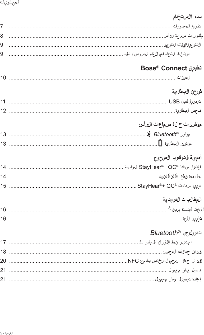 5 - ةيبرعلا  تايوتحملا  مادختسلاا ءدب 7  .............................................................................................................. تايوتحملا غيرفت  8  ........................................................................................................ سأرلا ةعامس تانوكم  9  ........................................................................................................ليغشتلا فاقيإ/ليغشتلا  9  ............................................................................. طقف ءاضوضلا ءاغلإ يف مكحتلا  مادختسا  Bose®  Connect قيبطت 10  .................................................................................................................تازيملا  ةيراطبلا نحش 11  ........................................................................................................... USB لبك ليصوت  12  ................................................................................................................ةيراطبلا صحف  سأرلا تاعامس ةلاح تارشؤم 13  ............................................................................................. Bluetooth® رشؤم  13  .................................................................................................... ةيراطبلا رشؤم  حيحصلا  بيكرتلا ةيمهأ 14  ............................................................................. ةبسانملا StayHear®+ QC® ةدادس رايتخا  14  .................................................................................................... كينذلأ نذلأا   عطق ةمءلام  15  ...................................................................................... StayHear®+ QC® تادادس رييغت  ةيتوصلا تابلاطملا 16  ...........................................................................................................  ◌ ً اقبسم ةتبثملا تاغللا  16 ةغللا  رييغت  Bluetooth® ايجولونكت 17  ....................................................................................... كب صاخلا  نارقلإا طمن رايتخا  18  ....................................................................................................... لومحملا كزاهج نارقإ  20  ................................................................................NFC عم كب صاخلا لومحملا زاهج نارقإ  21  ........................................................................................................... لومحم زاهج لصف  21  .................................................................................................. لومحم زاهج ليصوت ةداعإ 