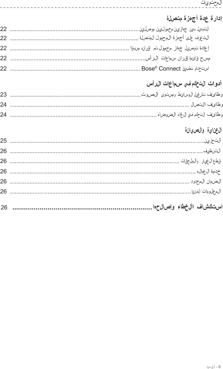 ةيبرعلا - 6  تايوتحملا  ةلصتم ةزهجأ ةدع ةرادإ 22  ...............................................................................نيلصوم نيلومحم نيزاهج نيب ليدبتلا 22  ............................................................................... ةلصتملا لومحملا ةزهجأ ىلع فرعتلا  22  ......................................................................... اقبسم هنارقإ   مت لومحم زاهج ليصوت ةداعإ  22  .....................................................................................سأرلا تاعامس نارقإ ةمئاق حسم  22  ................................................................................ Bose®  Connect قيبطت مادختسا  سأرلا تاعامس يف مكحتلا  تاودأ 23  ...................................................................................توصلا ىوتسمو  طئاسولا ليغشت فئاظو  24  .............................................................................................................. لاصتلاا فئاظو  24  .......................................................................................... ءاضوضلا ءاغلإ يف مكحتلا  فئاظو  ةنايصلاو   ةيانعلا 25  .................................................................................................................. ......نيزختلا  26  ........................................................................................................................فيظنتلا  26  ........................................................................................................ تاقحلملاو   رايغلا عطق  26  .................................................................................................................. ءلامعلا ةمدخ  26  .............................................................................................................. دودحملا نامضلا  26  ............................................................................................................... ةينفلا تامولعملا  26  ....................................................................... اهحلاصإو  ءاطخلأا فاشكتسا 