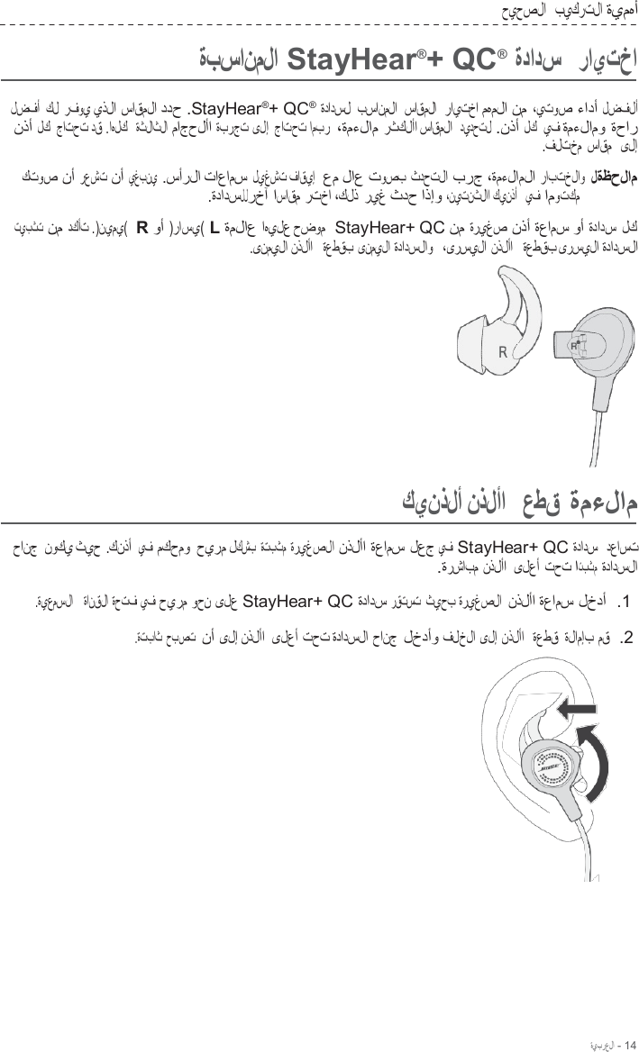 ةيبرعلا - 14  حيحصلا   بيكرتلا ةيمهأ  ةبسانملا StayHear®+ QC®  ةدادس   رايتخا  لضفأ  كل رفوي يذلا ساقملا ددح .StayHear®+ QC® ةدادسل  بسانملا  ساقملا  رايتخا مهملا نم ،يتوص ءادأ لضفلأ نذأ لك  جاتحت دق .اهلك  ةثلاثلا ماجحلأا ةبرجت ىلإ جاتحت امبر  ،ةمءلام رثكلأا ساقملا  ديدحتل .نذأ لك  يف ةمءلامو ةحار .فلتخم ساقم   ىلإ  كتوص نأ رعشت نأ يغبني .سأرلا تاعامس ليغشت فاقيإ  عم لاع توصب ثدحتلا برج ،ةمءلاملا رابتخلاو لةظحلام .ةدادسللرخآ اساقم رتخا ،كلذ ريغ ثدح اذإو ،نيتنثلاا كينذأ   يف اموتكم  تيبثت  نم دكأت .)نيمي(  R وأ )راسي( L ةملاع اهيلع حضوم  StayHear+ QC نم ةريغص نذأ ةعامس وأ ةدادس لك .ىنميلا نذلأا  ةعطقب ىنميلا ةدادسلاو   ،ىرسيلا نذلأا   ةعطقب ىرسيلا ةدادسلا        كينذلأ نذلأا   عطق ةمءلام  حانج نوكي ثيح .كنذأ  يف مكحمو حيرم لكشب ةتبثم ةريغصلا نذلأا ةعامس لعج يف StayHear+ QC ةدادس   دعاست .ةرشابم نذلأا  ىلعأ تحت اتبثم ةدادسلا  .ةيعمسلا   ةانقلا ةحتف يف حيرم وحن ىلع StayHear+ QC ةدادس رقتست ثيحب ةريغصلا  نذلأا ةعامس لخدأ  .1  .ةتباث حبصت  نأ ىلإ نذلأا  ىلعأ تحت ةدادسلا حانج لخدأو فلخلا ىلإ نذلأا   ةعطق ةلامإب مق  .2  