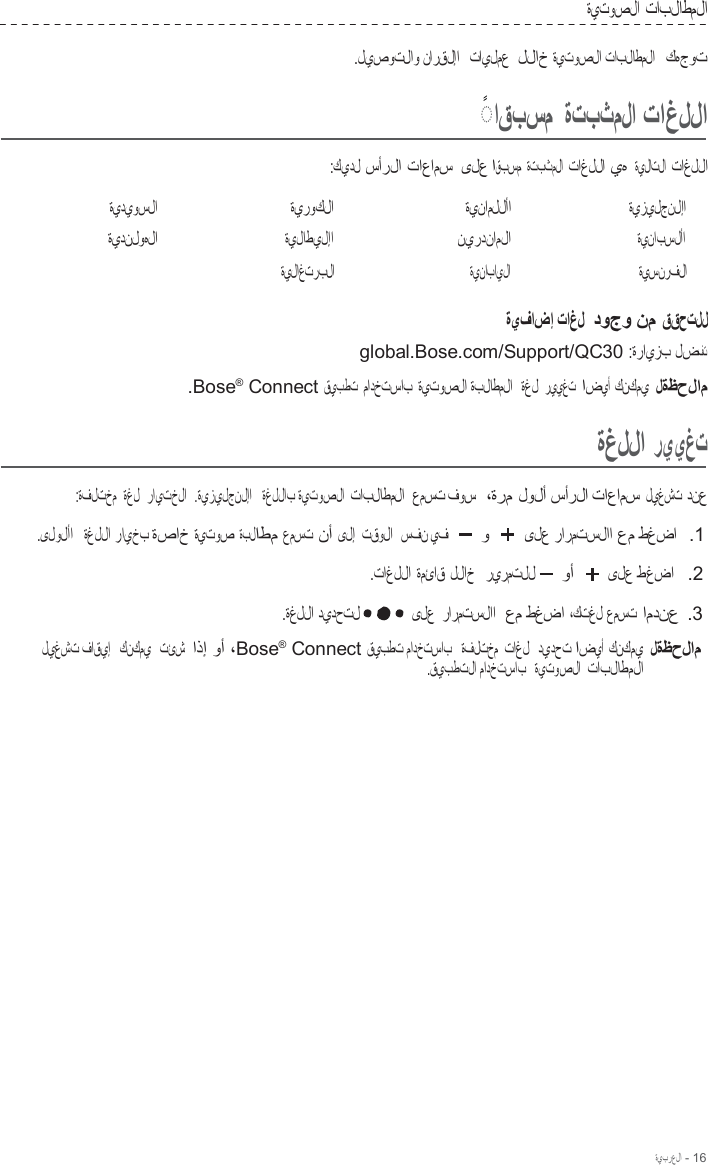 ةيبرعلا - 16  ةيتوصلا تابلاطملا  .ليصوتلاو نارقلإا   تايلمع  للاخ ةيتوصلا تابلاطملا   كهجوت    ◌ ً  اقبسم ةتبثملا تاغللا  :كيدل سأرلا تاعامس  ىلع اقبسم ةتبثملا تاغللا يه ةيلاتلا تاغللا  ةيديوسلا ةيدنلوهلا ةيروكلا ةيلاطيلإا ةيلاغتربلا ةينامللأا نيردناملا ةينابايلا ةيزيلجنلإا ةينابسلأا ةيسنرفلا  ةيفاضإ تاغل  دوجو نم ققحتلل global.Bose.com/Support/QC30 :ةرايزب لضفت  .Bose®  Connect قيبطت مادختساب ةيتوصلا ةبلاطملا   ةغل رييغت اضيأ كنكمي لةظحلام  ةغللا رييغت  :ةفلتخم ةغل  رايتخلا  .ةيزيلجنلإا   ةغللاب ةيتوصلا تابلاطملا  عمست فوس  ،ةرم لولأ سأرلا تاعامس ليغشت دنع  .ىلولأا   ةغللا رايخب ةصاخ ةيتوص ةبلاطم عمست نأ ىلإ  تقولا  سفن يف و ىلع رارمتسلاا عم طغضا  .1  .تاغللا ةمئاق للاخ   ريرمتلل وأ ىلع طغضا   .2  .ةغللا ديدحتل ىلع رارمتسلاا  عم طغضا ،كتغل عمست امدنع .3  ليغشت فاقيإ   كنكمي   تئش  اذإ وأ ،Bose®  Connect قيبطت مادختساب   ةفلتخم  تاغل   ديدحت اضيأ كنكمي لةظحلام .قيبطتلا مادختساب   ةيتوصلا  تابلاطملا 