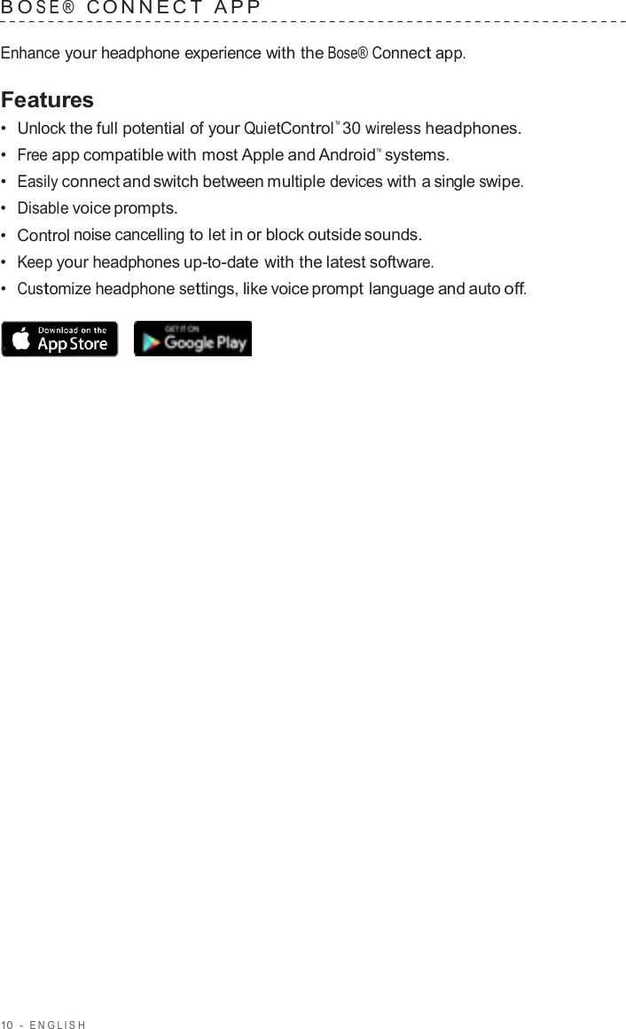 10  -  ENGLISH   B O SE®  C ONNECT  APP   Enhance your headphone experience with the Bose® Connect app.  Features •  Unlock the full potential of your QuietControl™ 30 wireless headphones. •  Free app compatible with most Apple and Android™  systems. •  Easily connect and switch between multiple devices with a single swipe. •  Disable voice prompts. •  Control noise cancelling to let in or block outside sounds. •  Keep your headphones up-to-date with the latest software. •  Customize headphone settings, like voice prompt language and auto off.  •  