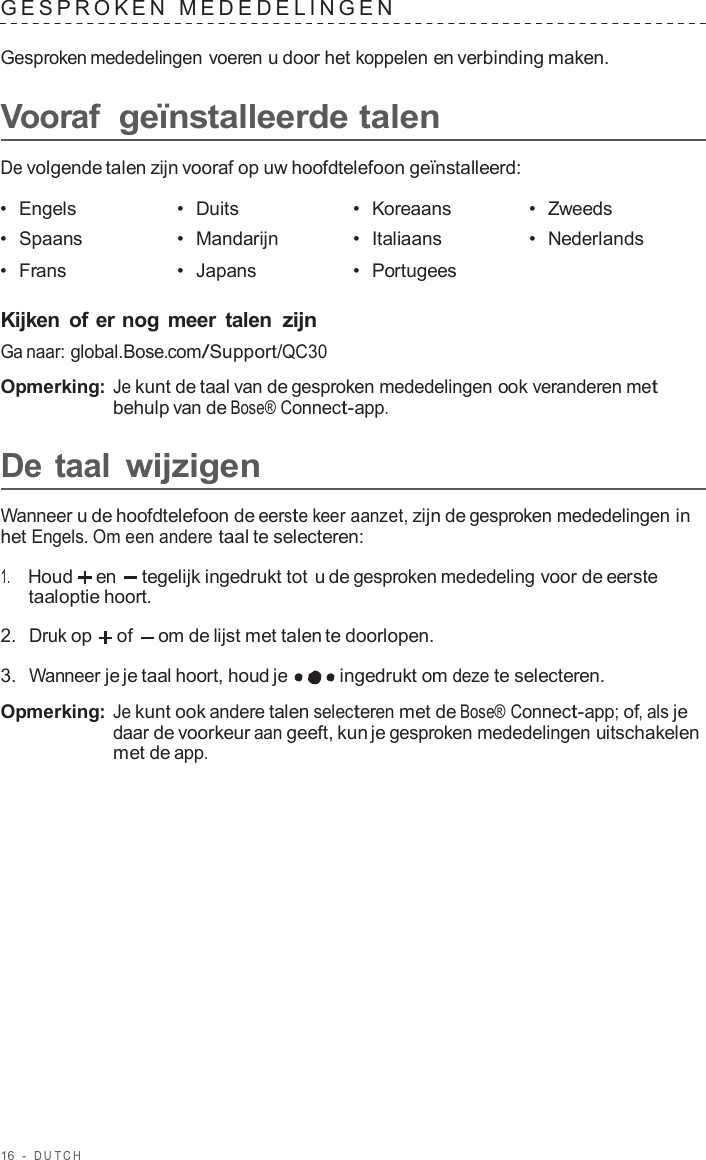 16  -  DUT C H   GESPROKEN  MEDEDELINGEN   Gesproken mededelingen voeren u door het koppelen en verbinding maken.  Vooraf geïnstalleerde talen  De volgende talen zijn vooraf op uw hoofdtelefoon geïnstalleerd:  •  Engels •  Duits •  Koreaans •  Zweeds •  Spaans •  Mandarijn •  Italiaans •  Nederlands •  Frans •  Japans •  Portugees   Kijken of er nog meer  talen zijn Ga naar: global.Bose.com/Support/QC30  Opmerking: Je kunt de taal van de gesproken mededelingen ook veranderen met behulp van de Bose® Connect-app.  De taal wijzigen  Wanneer u de hoofdtelefoon de eerste keer aanzet, zijn de gesproken mededelingen in het Engels. Om een andere taal te selecteren:  1.     Houd en  tegelijk ingedrukt tot u de gesproken mededeling voor de eerste taaloptie hoort.  2.  Druk op   of   om de lijst met talen te doorlopen.  3.  Wanneer je je taal hoort, houd je ingedrukt om deze te selecteren.  Opmerking: Je kunt ook andere talen selecteren met de Bose® Connect-app; of, als je daar de voorkeur aan geeft, kun je gesproken mededelingen uitschakelen met de app. 